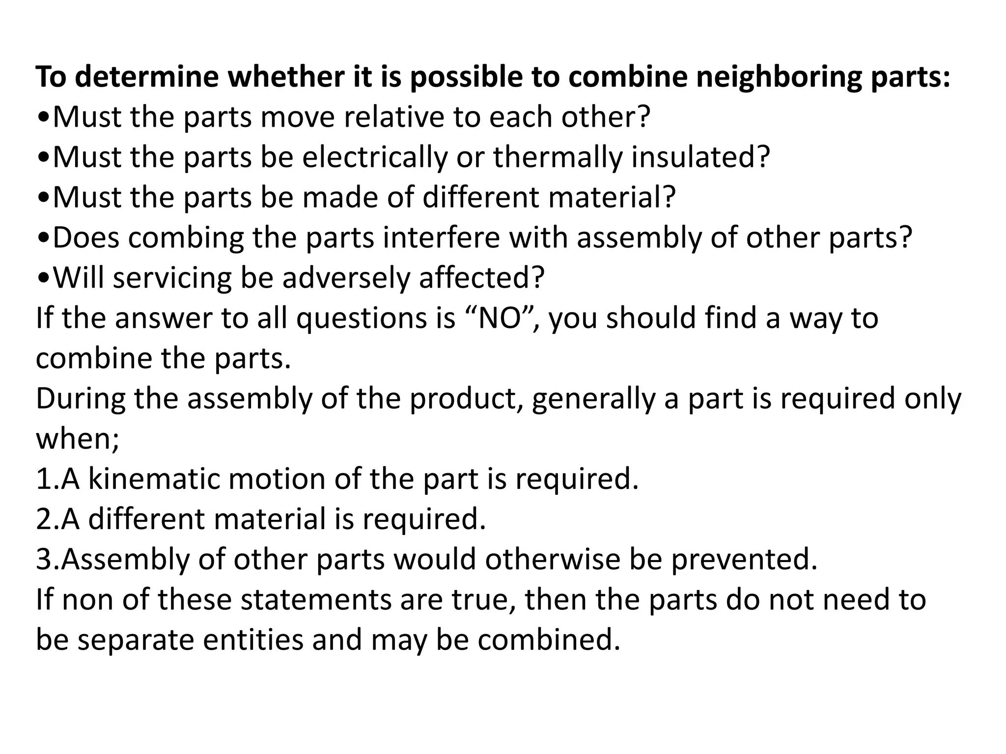 To determine whether it is possible to combine neighboring parts:
•Must the parts move relative to each other?
•Must the parts be electrically or thermally insulated?
•Must the parts be made of different material?
•Does combing the parts interfere with assembly of other parts?
•Will servicing be adversely affected?
If the answer to all questions is “NO”, you should find a way to
combine the parts.
During the assembly of the product, generally a part is required only
when;
1.A kinematic motion of the part is required.
2.A different material is required.
3.Assembly of other parts would otherwise be prevented.
If non of these statements are true, then the parts do not need to
be separate entities and may be combined.
 