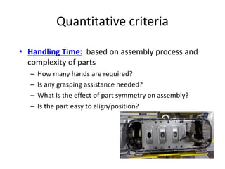 Quantitative criteria
• Handling Time: based on assembly process and
complexity of parts
– How many hands are required?
– Is any grasping assistance needed?
– What is the effect of part symmetry on assembly?
– Is the part easy to align/position?
 