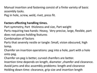 Manual insertion and fastening consist of a finite variety of basic
assembly tasks.
Peg in hole, screw, weld, rivet, press fit.
Factors effecting handling times.
Part symmetry, Part thickness and size, Part weight
Parts requiring two hands: Heavy, Very precise, large, flexible, part
does not posses holding features
Combination of factors
Parts that severely nestle or tangle: Small, vision obscured, high
temp.
Chamfer on insertion operations: peg into a hole, part with a hole
onto peg.
Chamfer on peg is better, curved chamfers are better.
Insertion time depends on length, diameter ,chamfer and clearance.
Avoid jams and disc assembly problems: length and clearance
Holding down time: clearance, grip size and insertion length
 