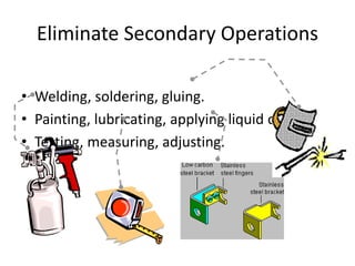 Eliminate Secondary Operations
• Welding, soldering, gluing.
• Painting, lubricating, applying liquid or gas.
• Testing, measuring, adjusting.
 