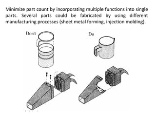 Minimize part count by incorporating multiple functions into single
parts. Several parts could be fabricated by using different
manufacturing processes (sheet metal forming, injection molding).
 