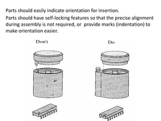Parts should easily indicate orientation for insertion.
Parts should have self-locking features so that the precise alignment
during assembly is not required, or provide marks (indentation) to
make orientation easier.
 