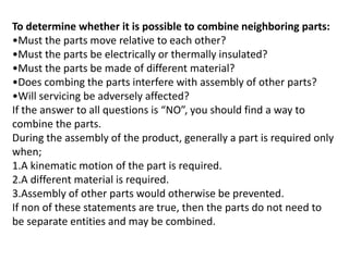 To determine whether it is possible to combine neighboring parts:
•Must the parts move relative to each other?
•Must the parts be electrically or thermally insulated?
•Must the parts be made of different material?
•Does combing the parts interfere with assembly of other parts?
•Will servicing be adversely affected?
If the answer to all questions is “NO”, you should find a way to
combine the parts.
During the assembly of the product, generally a part is required only
when;
1.A kinematic motion of the part is required.
2.A different material is required.
3.Assembly of other parts would otherwise be prevented.
If non of these statements are true, then the parts do not need to
be separate entities and may be combined.
 