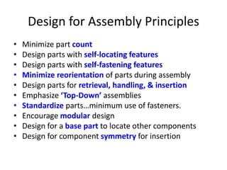 Design for Assembly Principles
• Minimize part count
• Design parts with self-locating features
• Design parts with self-fastening features
• Minimize reorientation of parts during assembly
• Design parts for retrieval, handling, & insertion
• Emphasize ‘Top-Down’ assemblies
• Standardize parts…minimum use of fasteners.
• Encourage modular design
• Design for a base part to locate other components
• Design for component symmetry for insertion
 