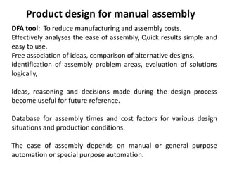 Product design for manual assembly
DFA tool: To reduce manufacturing and assembly costs.
Effectively analyses the ease of assembly, Quick results simple and
easy to use.
Free association of ideas, comparison of alternative designs,
identification of assembly problem areas, evaluation of solutions
logically,
Ideas, reasoning and decisions made during the design process
become useful for future reference.
Database for assembly times and cost factors for various design
situations and production conditions.
The ease of assembly depends on manual or general purpose
automation or special purpose automation.
 