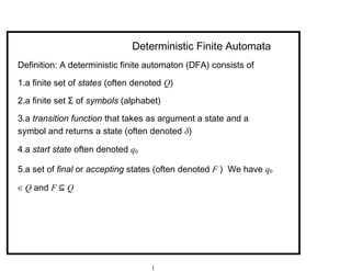 Deterministic Finite Automata
Definition: A deterministic finite automaton (DFA) consists of
1.a finite set of states (often denoted Q)
2.a finite set Σ of symbols (alphabet)
3.a transition function that takes as argument a state and a
symbol and returns a state (often denoted δ)
4.a start state often denoted q0
5.a set of final or accepting states (often denoted F ) We have q0
∈ Q and F ⊆ Q
1
 
