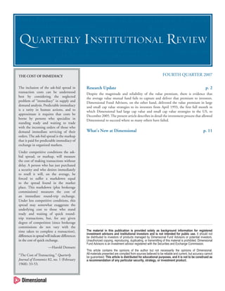 MARKET PERFORMANCE

“IT IS HARD TO CAPTURE A RETURN PREMIUM IF ONE IS NOT
I
EXPOSED TO THE FACTOR THAT GENERATES THAT PREMIUM.”
”

L
LARGE ORDERS OF NEEDED NAMES AND ASK
TRADERS TO ACT ON THEM WITH PATIENCE.”

US EQUITY

RESEARCH UPDATE

QUARTERLY INSTITUTIONAL REVIEW
“THE BOTTOM LINE IS THAT...DIMENSIONAL FOCUSES
T
ON THE OVERALL CHARACTERISTICS OF A STRATEGY.”

FIXED INCOME
E

INTERNATIONAL EQUITY
QUITY

FOURTH QUARTER 2007

THE COST OF IMMEDIACY
The inclusion of the ask-bid spread in
transaction costs can be understood
best by considering the neglected
problem of “immediacy” in supply and
demand analysis. Predictable immediacy
is a rarity in human actions, and to
approximate it requires that costs be
borne by persons who specialize in
standing ready and waiting to trade
with the incoming orders of those who
demand immediate servicing of their
orders. The ask-bid spread is the markup
that is paid for predictable immediacy of
exchange in organized markets.
Under competitive conditions the askbid spread, or markup, will measure
the cost of making transactions without
delay. A person who has just purchased
a security and who desires immediately
to resell it will, on the average, be
forced to suffer a markdown equal
to the spread found in the market
place. This markdown (plus brokerage
commissions) measures the cost of
an immediate round-trip exchange.
Under less competitive conditions, this
spread may somewhat exaggerate the
underlying cost to those who stand
ready and waiting of quick roundtrip transactions, but, for any given
degree of competition (since brokerage
commissions do not vary with the
time taken to complete a transaction),
differences in spread will indicate differences
in the cost of quick exchange.
—Harold Demsetz
“The Cost of Transacting.” Quarterly
Q
Journal of Economics 82, no. 1 (February
1968): 33-53.

Research Update

p. 2

Despite the magnitude and reliability of the value premium, there is evidence that
the average value mutual fund fails to capture and deliver that premium to investors.
Dimensional Fund Advisors, on the other hand, delivered the value premium in large
and small cap value strategies to its investors from April 1993, the first full month in
which Dimensional had large cap value and small cap value strategies in the US, to
December 2005. The present article describes in detail the investment process that allowed
Dimensional to succeed where so many others have failed.

What’s New at Dimensional

p. 11

The material in this publication is provided solely as background information for registered
investment advisors and institutional investors and is not intended for public use. It should not
be distributed to investors of products managed by Dimensional Fund Advisors or potential investors.
Unauthorized copying, reproducing, duplicating, or transmitting of this material is prohibited. Dimensional
Fund Advisors is an investment advisor registered with the Securities and Exchange Commission.
This article contains the opinions of the author but not necessarily the opinions of Dimensional.
All materials presented are compiled from sources believed to be reliable and current, but accuracy cannot
be guaranteed. This article is distributed for educational purposes, and it is not to be construed as
a recommendation of any particular security, strategy, or investment product.

 