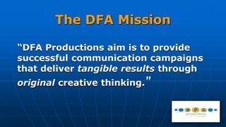 The DFA Mission
“DFA Productions aim is to provide
successful communication campaigns
that deliver tangible results through
original creative thinking.”
 