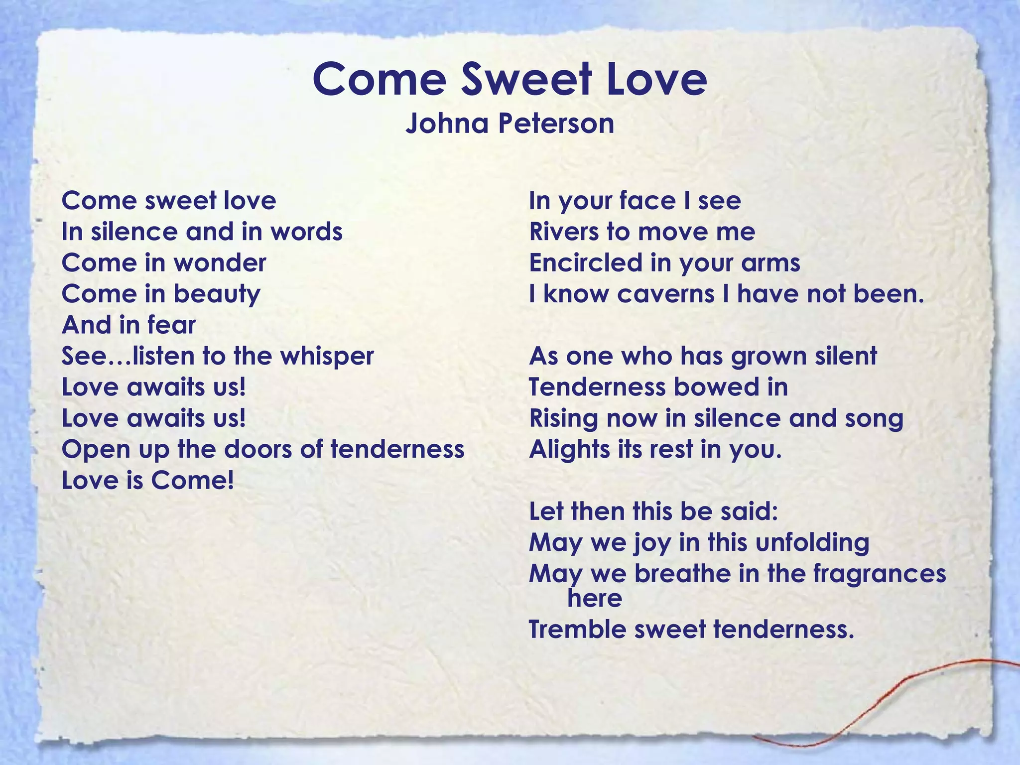 Come Sweet Love Johna Peterson Come sweet love  In silence and in words Come in wonder Come in beauty And in fear See…listen to the whisper Love awaits us! Love awaits us! Open up the doors of tenderness Love is Come! In your face I see Rivers to move me Encircled in your arms I know caverns I have not been. As one who has grown silent Tenderness bowed in Rising now in silence and song Alights its rest in you. Let then this be said: May we joy in this unfolding May we breathe in the fragrances here Tremble sweet tenderness. 
