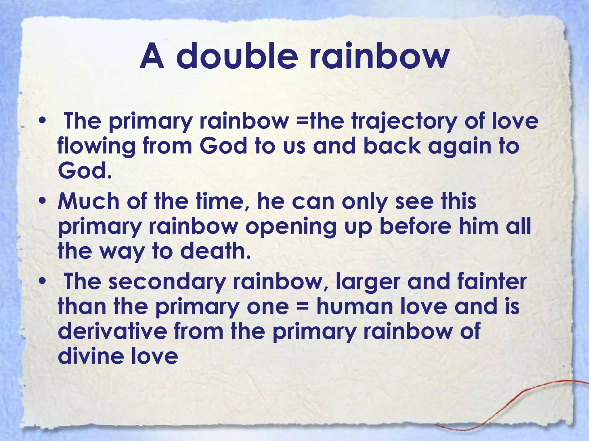 A double rainbow The primary rainbow =the trajectory of love flowing from God to us and back again to God.  Much of the time, he can only see this primary rainbow opening up before him all the way to death.  The secondary rainbow, larger and fainter than the primary one = human love and is derivative from the primary rainbow of divine love   