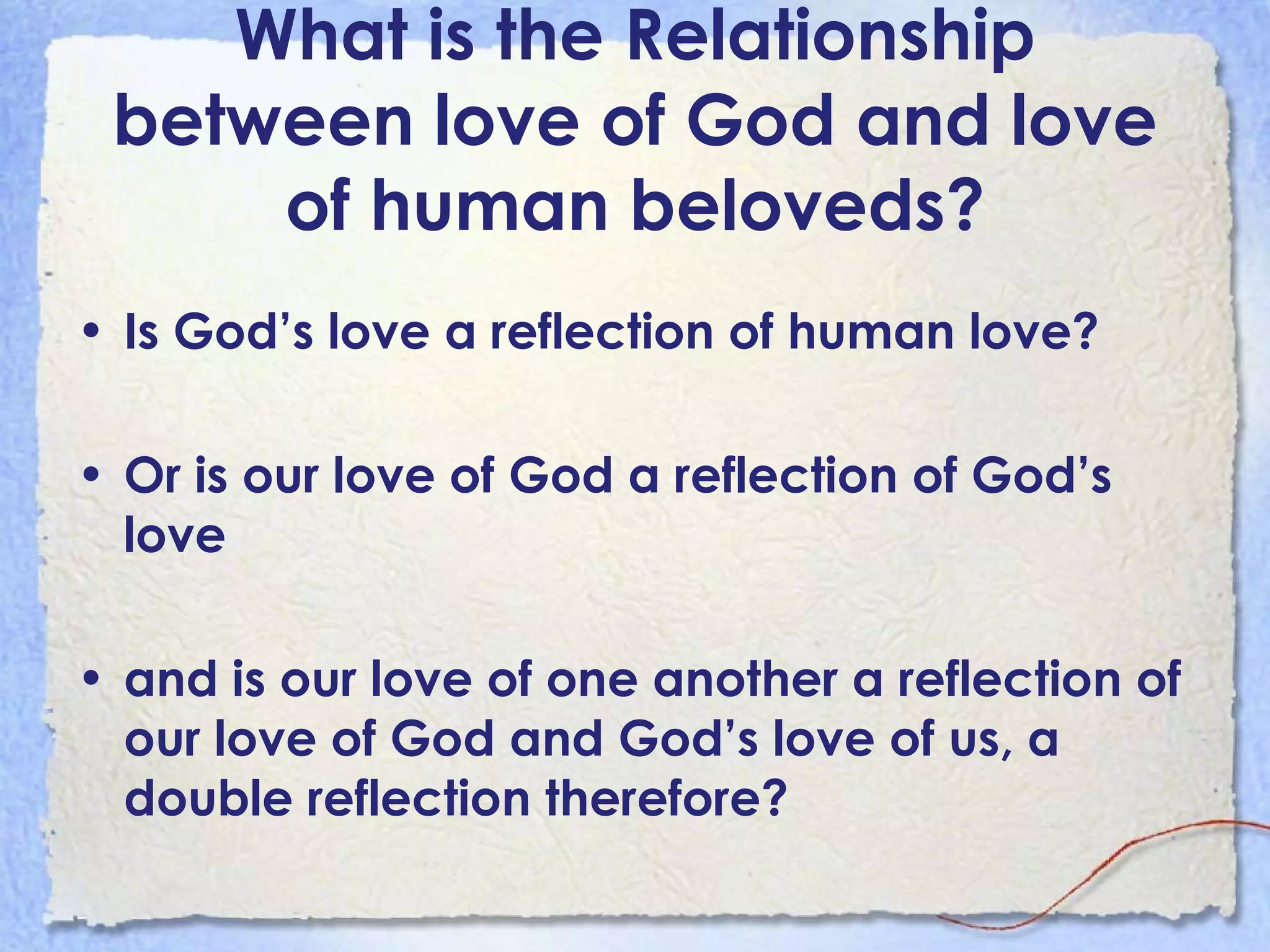 What is the Relationship between love of God and love of human beloveds? Is God’s love a reflection of human love?  Or is our love of God a reflection of God’s love  and is our love of one another a reflection of our love of God and God’s love of us, a double reflection therefore?   