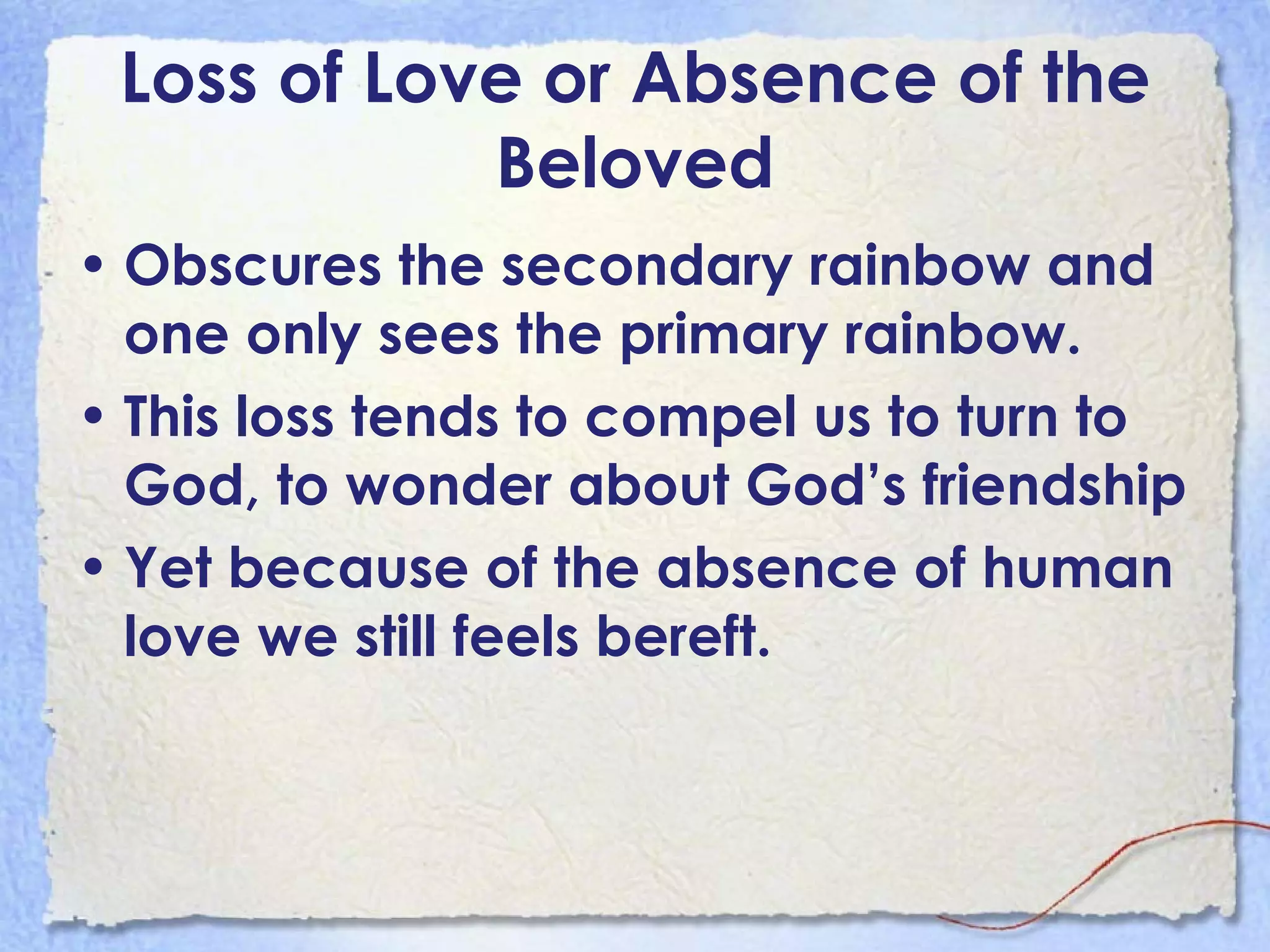 Loss of Love or Absence of the Beloved Obscures the secondary rainbow and one only sees the primary rainbow.  This loss tends to compel us to turn to God, to wonder about God’s friendship Yet because of the absence of human love we still feels bereft.  