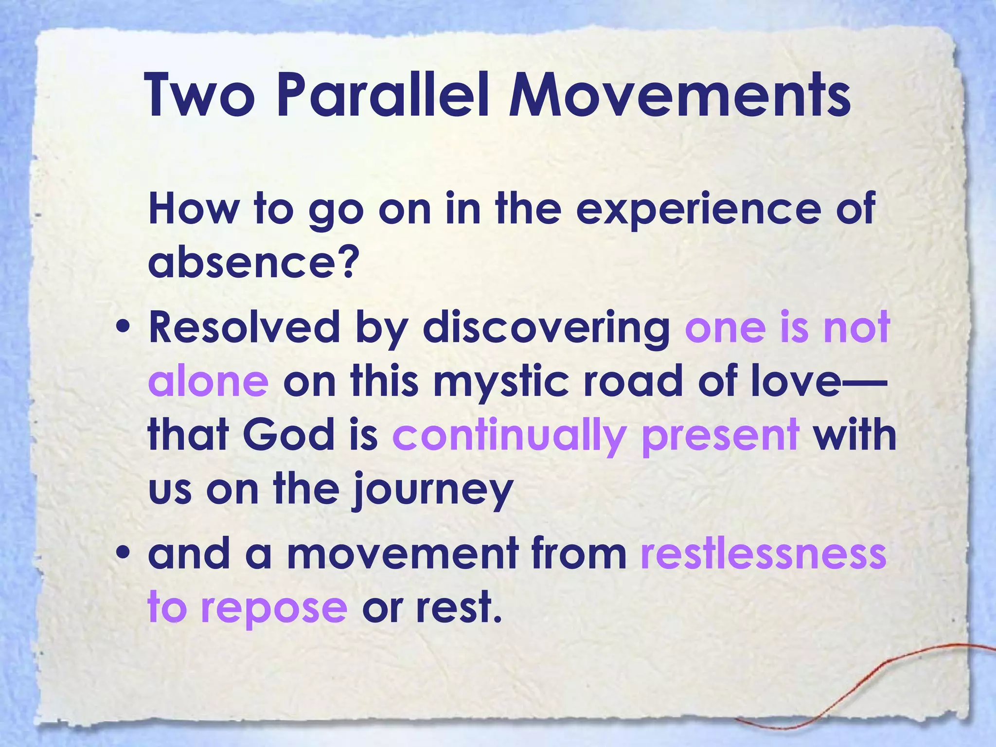 Two Parallel Movements How to go on in the experience of absence?  Resolved by discovering  one is not alone  on this mystic road of love—that God is  continually present  with us on the journey  and a movement from  restlessness to repose  or rest.   