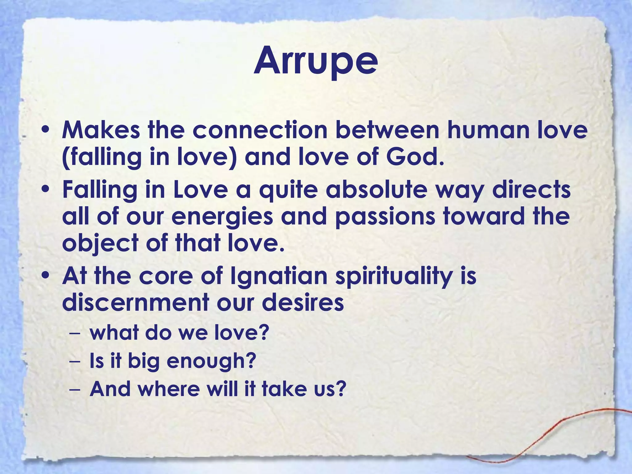 Arrupe Makes the connection between human love (falling in love) and love of God.  Falling in Love a quite absolute way directs all of our energies and passions toward the object of that love. At the core of Ignatian spirituality is discernment our desires what do we love?  Is it big enough?  And where will it take us? 