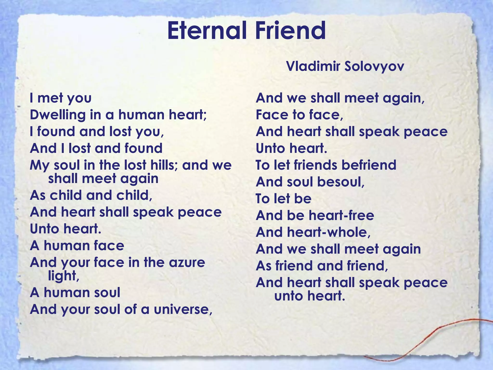 Eternal Friend Vladimir Solovyov I met you Dwelling in a human heart; I found and lost you, And I lost and found My soul in the lost hills; and we shall meet again As child and child, And heart shall speak peace  Unto heart. A human face And your face in the azure light, A human soul And your soul of a universe, And we shall meet again, Face to face, And heart shall speak peace Unto heart. To let friends befriend And soul besoul, To let be And be heart-free And heart-whole, And we shall meet again As friend and friend, And heart shall speak peace unto heart. 