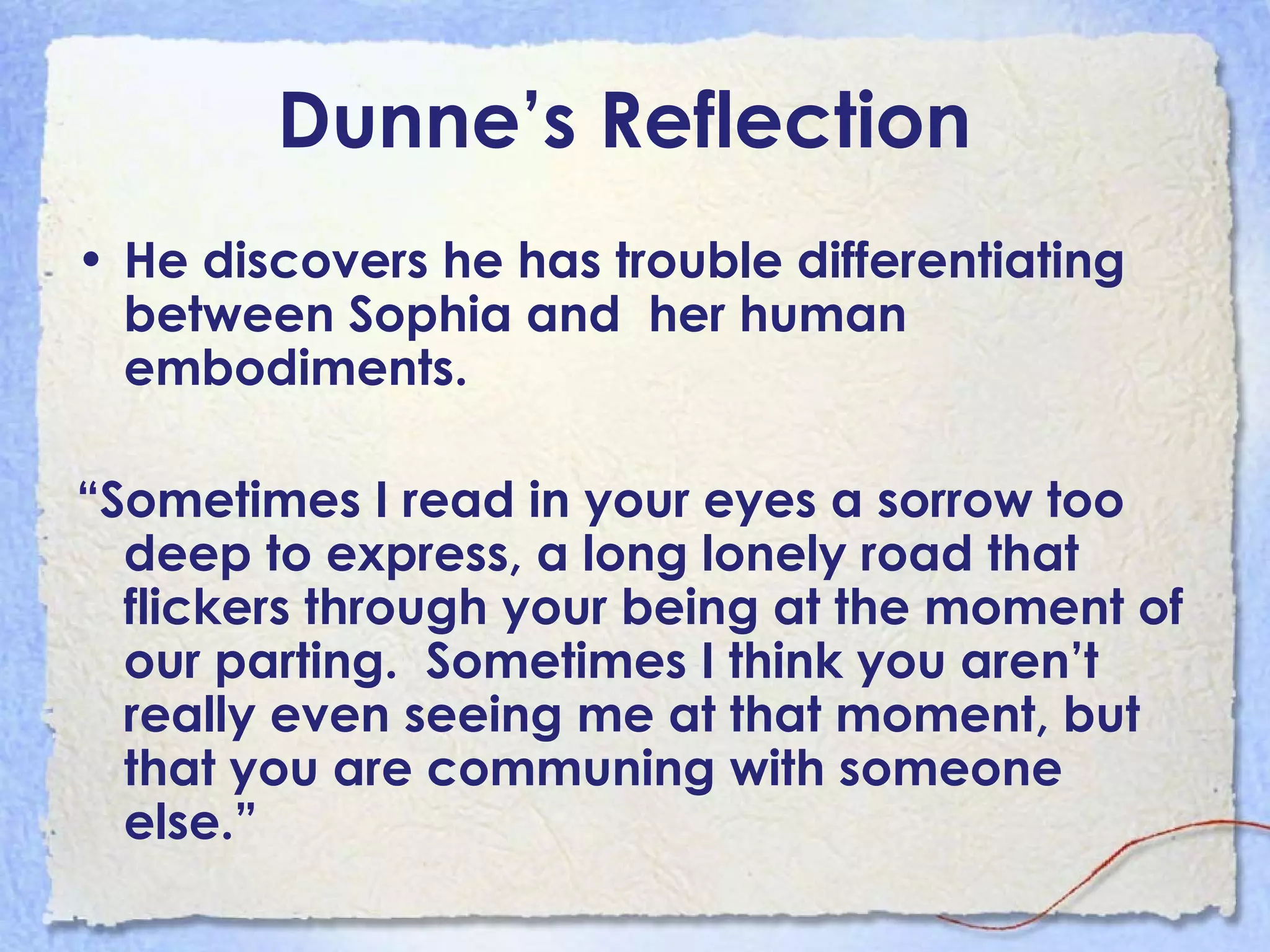 Dunne’s Reflection   He discovers he has trouble differentiating between Sophia and  her human embodiments. “ Sometimes I read in your eyes a sorrow too deep to express, a long lonely road that flickers through your being at the moment of our parting.  Sometimes I think you aren’t really even seeing me at that moment, but that you are communing with someone else.” 