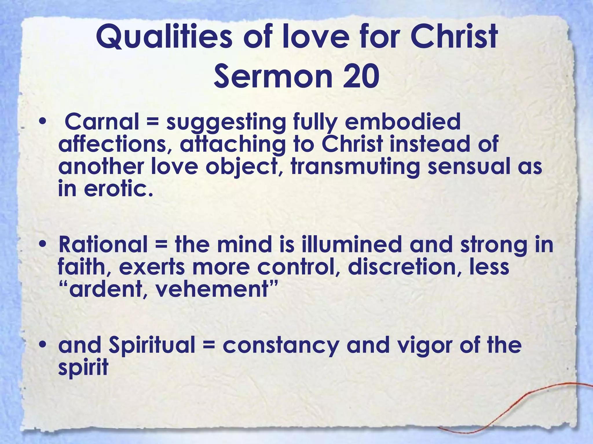 Qualities of love for Christ Sermon 20 Carnal = suggesting fully embodied affections, attaching to Christ instead of another love object, transmuting sensual as in erotic.  Rational = the mind is illumined and strong in faith, exerts more control, discretion, less “ardent, vehement” and Spiritual   = constancy and vigor of the spirit 