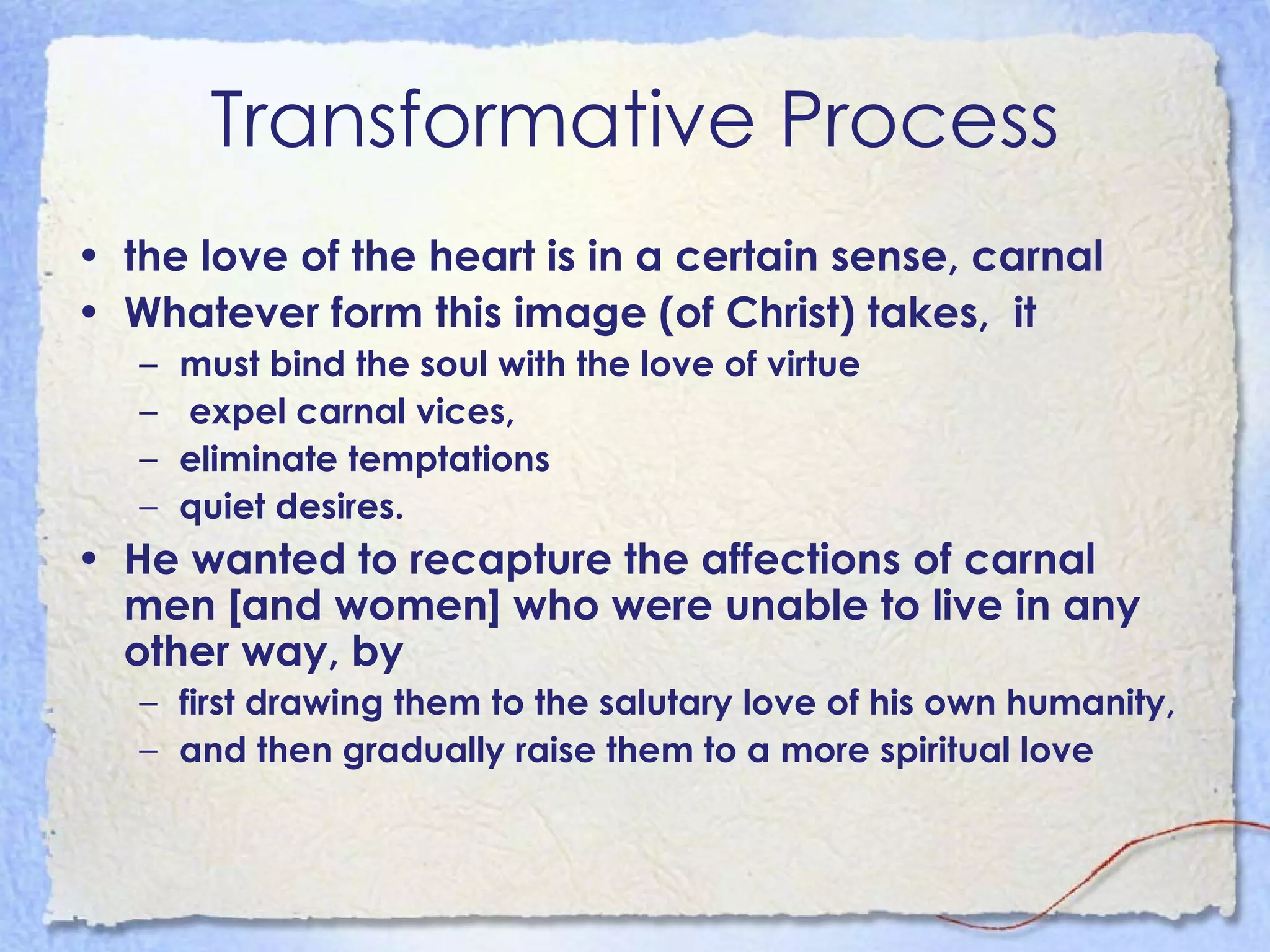 Transformative Process the love of the heart is in a certain sense, carnal   Whatever form this image (of Christ) takes,  it must bind the soul with the love of virtue  expel carnal vices,  eliminate temptations  quiet desires.   He wanted to recapture the affections of carnal men [and women] who were unable to live in any other way, by  first drawing them to the salutary love of his own humanity, and then gradually raise them to a more spiritual love   