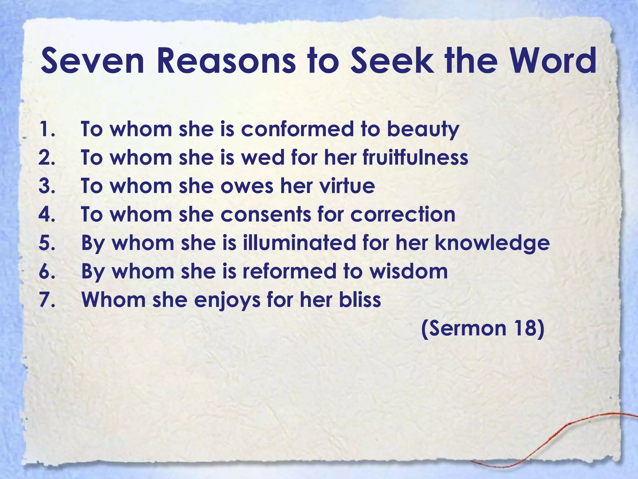 Seven Reasons to Seek the Word To whom she is conformed to beauty To whom she is wed for her fruitfulness To whom she owes her virtue To whom she consents for correction By whom she is illuminated for her knowledge By whom she is reformed to wisdom Whom she enjoys for her bliss  (Sermon 18) 