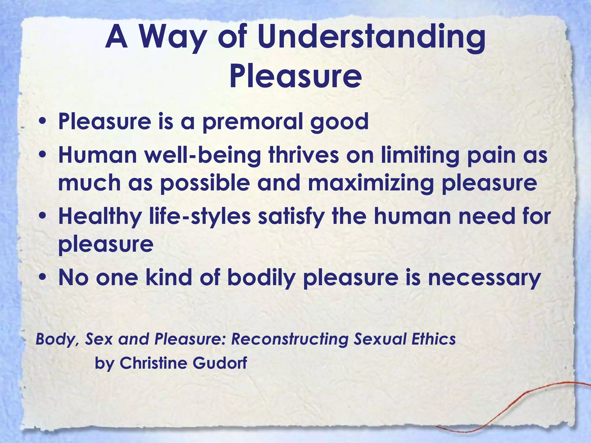 A Way of Understanding Pleasure Pleasure is a premoral good Human well-being thrives on limiting pain as much as possible and maximizing pleasure Healthy life-styles satisfy the human need for pleasure No one kind of bodily pleasure is necessary Body, Sex and Pleasure: Reconstructing Sexual Ethics   by Christine Gudorf 