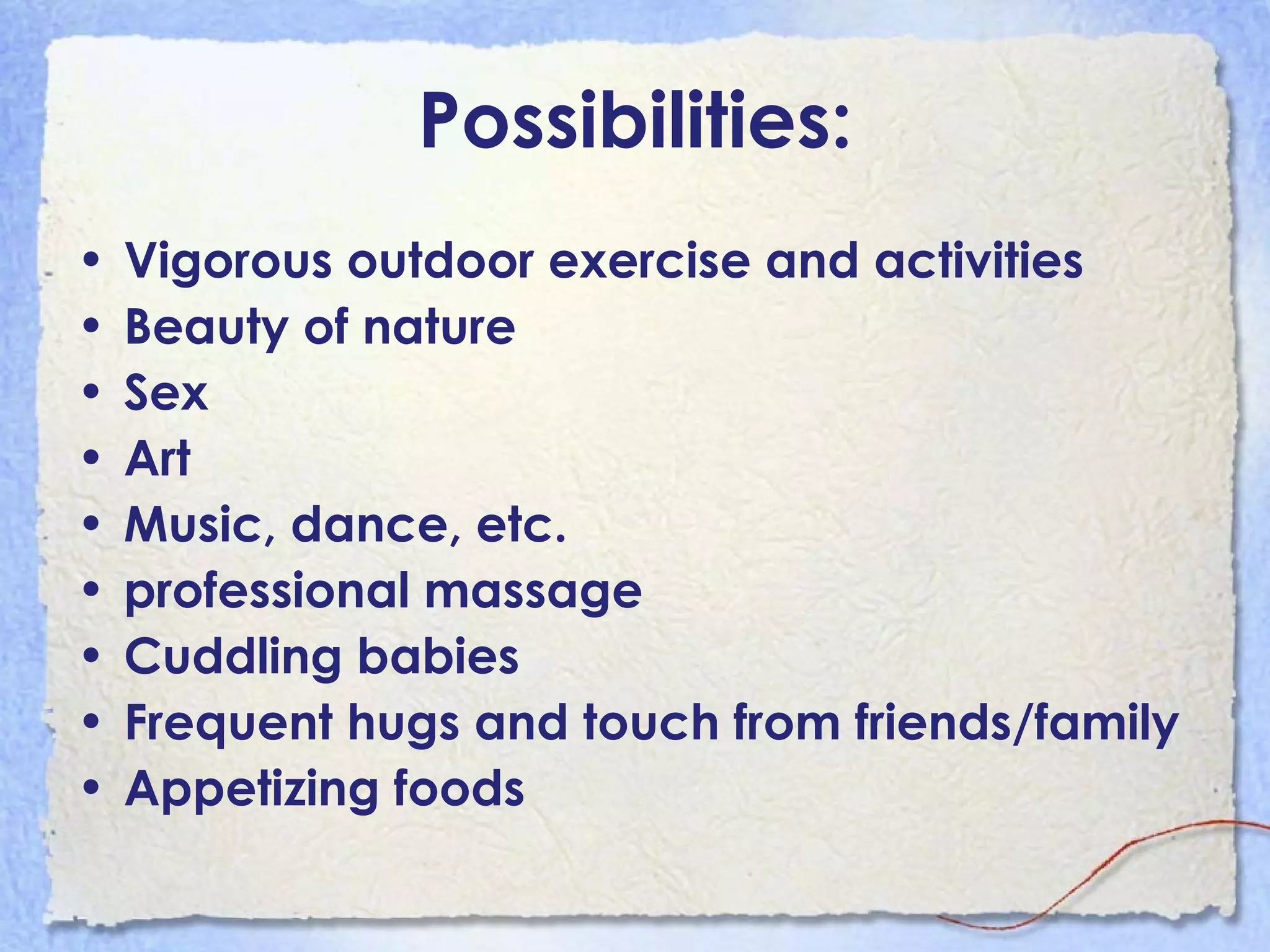 Possibilities: Vigorous outdoor exercise and activities Beauty of nature Sex Art Music, dance, etc.  professional massage Cuddling babies Frequent hugs and touch from friends/family Appetizing foods 