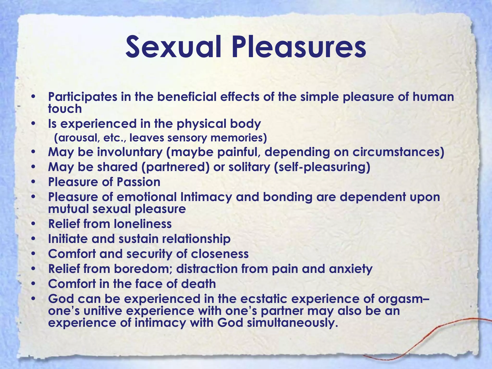 Sexual Pleasures Participates in the beneficial effects of the simple pleasure of human touch Is experienced in the physical body (arousal, etc., leaves sensory memories) May be involuntary (maybe painful, depending on circumstances) May be shared (partnered) or solitary (self-pleasuring)  Pleasure of Passion Pleasure of emotional Intimacy and bonding are dependent upon mutual sexual pleasure Relief from loneliness Initiate and sustain relationship Comfort and security of closeness  Relief from boredom; distraction from pain and anxiety Comfort in the face of death God can be experienced in the ecstatic experience of orgasm– one’s unitive experience with one’s partner may also be an experience of intimacy with God simultaneously. 