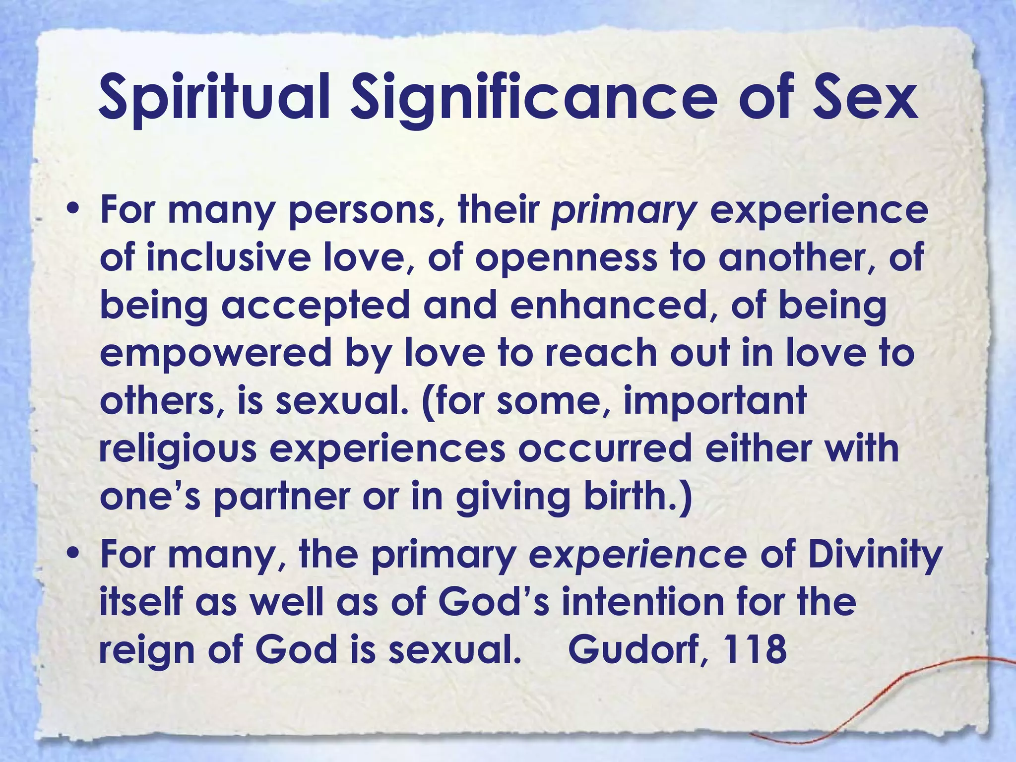 Spiritual Significance of Sex For many persons, their  primary  experience of inclusive love, of openness to another, of being accepted and enhanced, of being empowered by love to reach out in love to others, is sexual. (for some, important religious experiences occurred either with one’s partner or in giving birth.) For many, the primary  experience  of Divinity itself as well as of God’s intention for the reign of God is sexual.  Gudorf, 118 