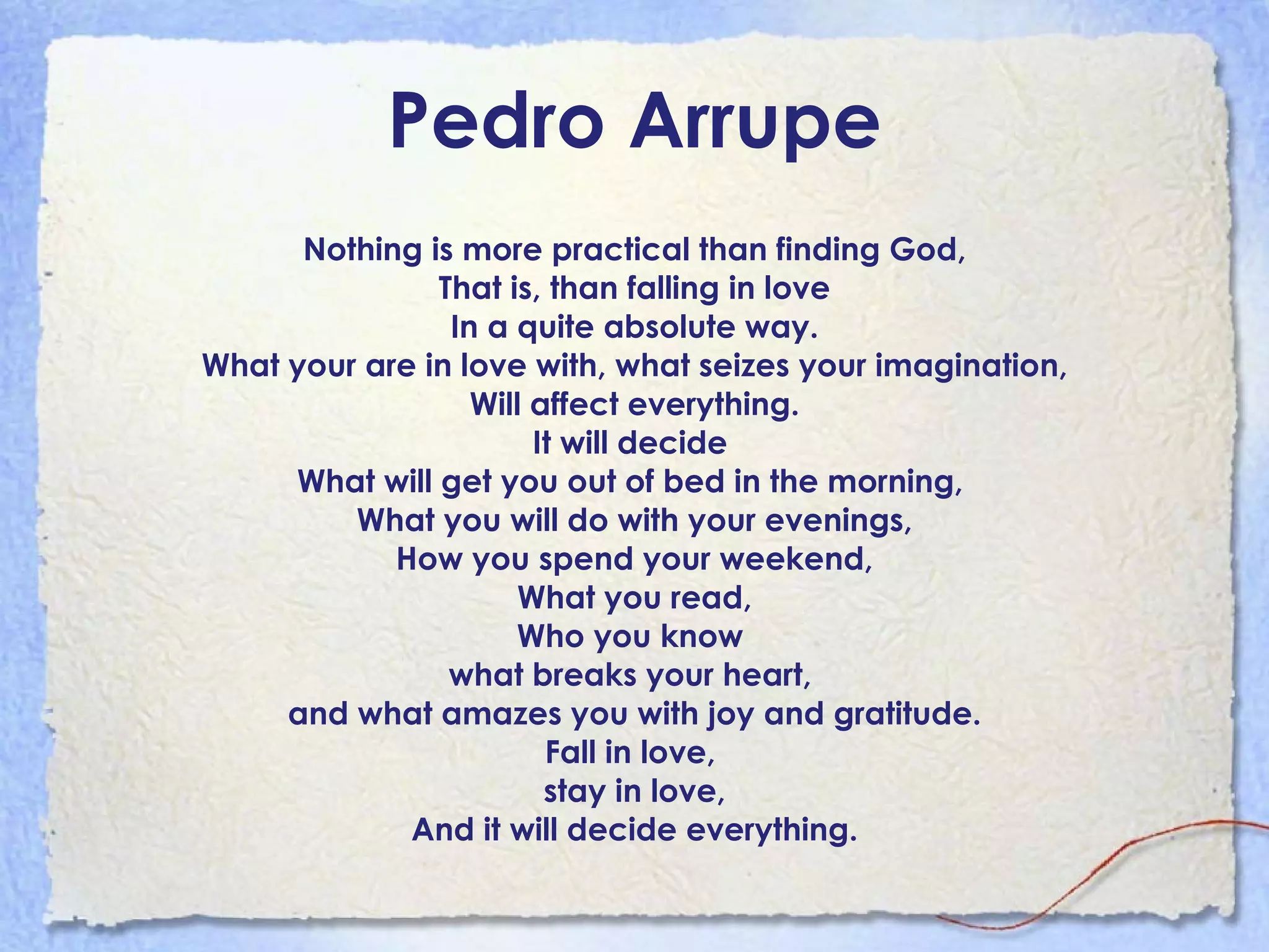 Pedro Arrupe Nothing is more practical than finding God, That is, than falling in love In a quite absolute way. What your are in love with, what seizes your imagination, Will affect everything. It will decide  What will get you out of bed in the morning,  What you will do with your evenings, How you spend your weekend, What you read, Who you know  what breaks your heart,  and what amazes you with joy and gratitude. Fall in love,  stay in love, And it will decide everything. 