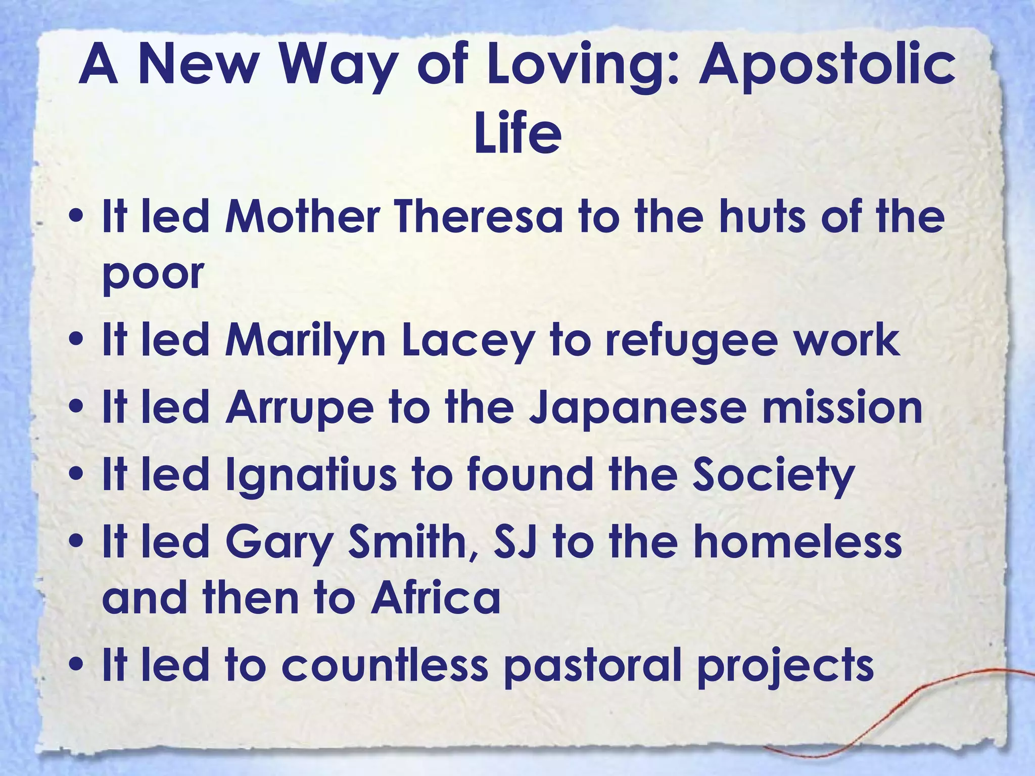 A New Way of Loving: Apostolic Life It led Mother Theresa to the huts of the poor It led Marilyn Lacey to refugee work It led Arrupe to the Japanese mission It led Ignatius to found the Society It led Gary Smith, SJ to the homeless and then to Africa It led to countless pastoral projects 
