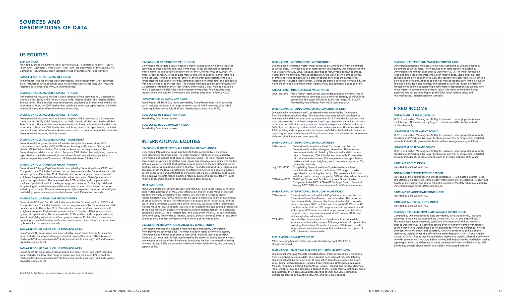 SOURCES AND
DESCRIPTIONS OF DATA

US EQUITIES
S&P 500 INDEX
Provided by Standard & Poor’s Index Services Group. “Standard & Poor’s®,” “S&P®,”
“S&P 500®,” Standard & Poor’s 500®,” and “500” are trademarks of the McGraw-Hill
Companies, Inc. and have been licensed for use by Dimensional Fund Advisors.
FAMA/FRENCH TOTAL US MARKET INDEX
Fama/French Total US Market Index provided by Fama/French from CRSP securities
data.1 Includes all NYSE securities (plus NYSE Amex equivalents since July 1962 and
Nasdaq equivalents since 1973), including utilities.
DIMENSIONAL US ADJUSTED MARKET 1 INDEX
Dimensional US Adjusted Market 1 Index compiles all the securities of US companies
traded on the NYSE, NYSE Amex, Nasdaq NMS, Nasdaq Global, and Nasdaq Global
Select Market. The index has been retroactively calculated by Dimensional and did not
exist prior to February 2007. Rather than weighting by market capitalization, the index
overweights securities of small and value companies.

DIMENSIONAL US TARGETED VALUE INDEX
Dimensional US Targeted Value Index is a market-capitalization weighted index of
securities of small and mid cap value companies. These are defined as companies
whose market capitalization falls below that of the 500th (for mid) or 1,000th (for
small) largest company in the eligible market, and whose book-to-market ratio falls
in the top 25% (for mid) or 50% (for small) of the market capitalization of the size
range after the exclusion of utilities, companies lacking financial data, and companies
with negative book-to-market ratio. The eligible market is composed of securities of
US companies traded on the NYSE, AMEX, and Nasdaq Global Market, excluding
non-US companies, REITs, UITs, and investment companies. The index has been
retroactively calculated by Dimensional and did not exist prior to February 2007.
FAMA/FRENCH US SMALL CAP INDEX
Fama/French US Small Cap Index provided by Fama/French from CRSP securities
data.1 Includes the lower-half range in market cap of NYSE securities (plus NYSE
Amex equivalents since July 1962 and Nasdaq equivalents since 1973).

DIMENSIONAL US ADJUSTED MARKET 2 INDEX
Dimensional US Adjusted Market 2 Index compiles all the securities of US companies
traded on the NYSE, NYSE Amex, Nasdaq NMS, Nasdaq Global, and Nasdaq Global
Select Market. The index has been retroactively calculated by Dimensional and did not
exist prior to February 2007. Rather than weighting by market capitalization, the index
overweights securities of small and value companies to a greater degree than does the
Dimensional US Adjusted Market 1 Index.

DOW JONES US SELECT REIT INDEX
Provided by Dow Jones Indexes.

DIMENSIONAL US ADJUSTED MARKET VALUE INDEX
Dimensional US Adjusted Market Value Index compiles all the securities of US
companies traded on the NYSE, NYSE Amex, Nasdaq NMS, Nasdaq Global, and
Nasdaq Global Select Market. The index has been retroactively calculated by
Dimensional and did not exist prior to February 2007. Rather than weighting by market
capitalization, the index overweights securities of small and value companies to a
greater degree than the Dimensional US Adjusted Market 2 Index does.

INTERNATIONAL EQUITIES

DIMENSIONAL US LARGE CAP GROWTH INDEX
Dimensional US Large Cap Growth Index compiled by Dimensional from CRSP1 and
Compustat data. The index has been retroactively calculated by Dimensional and did
not exist prior to December 2012. The index focuses on large cap companies with
a high relative price. High relative price is defined as the top 50% of price-to-book
by market capitalization. The index excludes REITs, utilities, and companies with
the lowest profitability within the large cap growth universe. Profitability is defined
as operating income before depreciation and amortization minus interest expense
scaled by book value. The index overweights higher expected return securities (higher
profitability, lower relative price, and midmarket cap). Rebalanced annually.
DIMENSIONAL US SMALL CAP GROWTH INDEX
Dimensional US Small Cap Growth Index compiled by Dimensional from CRSP1 and
Compustat data. The index has been retroactively calculated by Dimensional and did
not exist prior to December 2012. The index focuses on small cap companies with
a high relative price. High relative price is defined as the top 50% of price-to-book
by market capitalization. The index excludes REITs, utilities, and companies with the
lowest profitability within the small cap growth universe. Profitability is defined as
operating income before depreciation and amortization minus interest expense scaled
by book value. Rebalanced annually.
FAMA/FRENCH US LARGE VALUE RESEARCH INDEX
Fama/French US Large Value Index provided by Fama/French from CRSP securities
data.1 Includes the upper-half range in market cap and the upper 30% in book-tomarket of NYSE securities (plus NYSE Amex equivalents since July 1962 and Nasdaq
equivalents since 1973).
FAMA/FRENCH US SMALL VALUE RESEARCH INDEX
Fama/French US Small Value Index provided by Fama/French from CRSP securities
data.1 Includes the lower-half range in market cap and the upper 30% in book-tomarket of NYSE securities (plus NYSE Amex equivalents since July 1962 and Nasdaq
equivalents since 1973).

DOW JONES-UBS COMMODITY INDEX
Provided by Dow Jones Indexes.

DIMENSIONAL INTERNATIONAL LARGE CAP GROWTH INDEX
Dimensional International Large Cap Growth Index compiled by Dimensional
from Bloomberg securities data. The index has been retroactively calculated by
Dimensional and did not exist prior to December 2012. The index focuses on large
cap companies with a high relative price. Large cap companies are defined as the top
90% of a country's market. High relative price is defined as the top 50% of price-tobook by market capitalization within a country. The index excludes REITs, utilities, and
companies with the lowest profitability. Profitability is defined as operating income
before depreciation and amortization minus interest expense scaled by book value.
The index overweights higher expected return securities (higher profitability, lower
relative price, and mid-market cap). Rebalanced semi-annually.
MSCI EAFE INDEX
MSCI EAFE Index (net dividends) copyright MSCI 2013, all rights reserved. Without
prior written permission of MSCI, this information and any other MSCI intellectual
property may only be used for your internal use, may not be reproduced or
redisseminated in any form, and may not be used to create any financial instruments
or products or any indices. This information is provided on an “as is” basis, and the
user of this information assumes the entire risk of any use made of this information.
Neither MSCI nor any third party involved in or related to the computing or compiling
of the data makes any express or implied warranties, representations, or guarantees
concerning the MSCI index-related data, and in no event will MSCI or any third party
have any liability for any direct, indirect, special, punitive, consequential, or any other
damages (including lost profits) relating to any use of this information.
DIMENSIONAL INTERNATIONAL ADJUSTED MARKET INDEX
Dimensional International Adjusted Market Index compiled by Dimensional
from Bloomberg securities data. The index has been retroactively calculated by
Dimensional and did not exist prior to April 2008. Includes securities of MSCI
World ex USA countries. Rather than weighting by market capitalization, the index
overweights securities of small and value companies. Utilities are treated as having
no value tilt, and REITs are excluded. Maximum index weight of any one company is
capped at 5%.

1. CRSP is the Center for Research in Security Prices, University of Chicago.

66

D I M E N S I O N A L F U N D A D VI S O R S

DIMENSIONAL INTERNATIONAL VECTOR INDEX
Dimensional International Vector Index compiled by Dimensional from Bloomberg
securities data. The index has been retroactively calculated by Dimensional and did
not exist prior to May 2008. Includes securities of MSCI World ex USA countries.
Rather than weighting by market capitalization, the index overweights securities
of small and value companies to a greater degree than does the Dimensional
International Adjusted Market Index. Utilities are treated as having no value tilt, and
REITs are excluded. Maximum index weight of any one company is capped at 5%.
FAMA/FRENCH INTERNATIONAL VALUE INDEX
2008–present: 	 Fama/French International Value Index provided by Fama/French
from Bloomberg securities data. Simulated strategy of MSCI EAFE
countries in the upper 30% book-to-market range. 1975–2007:
Provided by Fama/French from MSCI securities data.
DIMENSIONAL INTERNATIONAL SMALL CAP GROWTH INDEX
Dimensional International Small Cap Growth Index compiled by Dimensional
from Bloomberg securities data. The index has been retroactively calculated by
Dimensional and did not exist prior to December 2012. The index focuses on small
cap companies with a high relative price. Small cap companies are defined as those
in the bottom 10% of a country's market. High relative price is defined as the top
50% of price-to-book by market capitalization within a country. The index excludes
REITs, utilities, and companies with the lowest profitability. Profitability is defined as
operating income before depreciation and amortization minus interest expense scaled
by book value. Rebalanced semi-annually.
DIMENSIONAL INTERNATIONAL SMALL CAP INDEX
1994–present: 	 Dimensional International Small Cap Index compiled by
Dimensional from Bloomberg securities data. The index has
been retroactively calculated by Dimensional and did not exist
prior to December 2004. Includes securities of MSCI World ex
US countries in the bottom 10% range of market capitalization;
market-capitalization weighted; each company is capped at 5%;
rebalanced annually.
July 1981–1993: 	 Compiled by Dimensional from StyleResearch securities
data. Includes securities in the bottom 10% range of market
capitalization, excluding the bottom 1%; market-capitalization
weighted; each country is capped at 50%; rebalanced semiannually.
1970–June 1981: 	 50% Elroy Dimson and Paul Marsh, Hoare Govett Smaller
Companies Index 2009, ABN-AMRO / Royal Bank of Scotland,
January 2009; 50% Nomura Japanese Small Companies Index.
DIMENSIONAL INTERNATIONAL SMALL CAP VALUE INDEX
1994–present: 	 Dimensional International Small Cap Value Index compiled by
Dimensional from StyleResearch securities data. The index has
been retroactively calculated by Dimensional and did not exist
prior to February 2006. Includes securities of MSCI World ex US
countries in the bottom 10% range of market capitalization and
in the upper 30% book-to-market range; market-capitalization
weighted; each company is capped at 5%; excludes REITs and
utilities; rebalanced annually.
1982–1993: 	
Compiled by Dimensional from StyleResearch securities data.
Includes securities in the bottom 10% range of market capitalization,
excluding the bottom 1%, and in the upper 30% book-to-market
range; market-capitalization weighted; each country is capped at
50%; rebalanced semiannually.
MSCI EMERGING MARKETS INDEX
MSCI Emerging Markets Index (gross dividends) copyright MSCI 2013,
all rights reserved.

DIMENSIONAL EMERGING MARKETS GROWTH INDEX
Dimensional Emerging Markets Growth Index compiled by Dimensional from
Bloomberg securities data. The index has been retroactively calculated by
Dimensional and did not exist prior to December 2012. The index focuses on
large and small cap companies with a high relative price. Large and small cap
companies are defined as the top 92% of a country's market. High relative price is
defined as the top 50% of price-to-book by market capitalization within a country.
The index excludes REITs, utilities, and companies with the lowest profitability.
Profitability is defined as operating income before depreciation and amortization
minus interest expense scaled by book value. The index overweights higher
expected return securities (higher profitability, lower relative price, and
mid-market cap). Rebalanced semi-annually.

FIXED INCOME
ONE-MONTH US TREASURY BILLS
© 2012 and earlier, Morningstar. All Rights Reserved. Underlying data is from
the Ibbotson SBBI Yearbook, by Roger G. Ibbotson and Rex A. Sinqueﬁeld.
Updated annually.
LONG-TERM GOVERNMENT BONDS
© 2012 and earlier, Morningstar. All Rights Reserved. Underlying data is from the
Ibbotson SBBI Yearbook, by Roger G. Ibbotson and Rex A. Sinqueﬁeld. Updated
annually. Includes US government bonds with an average maturity of 20 years.
LONG-TERM CORPORATE BONDS
© 2012 and earlier, Morningstar. All Rights Reserved. Underlying data is from the
Ibbotson SBBI Yearbook, by Roger G. Ibbotson and Rex A. Sinqueﬁeld. Updated
annually. Includes US corporate bonds with an average maturity of 20 years.
BARCLAYS US TIPS INDEX
Provided by Barclays Bank PLC.
ONE-MONTH CERTIFICATES OF DEPOSIT
Provided by the Federal Reserve Statistical Release H.15: Selected Interest Rates.
The Statistical Release H.15 contains daily interest rates for selected US Treasury and
private money market and capital market instruments. Monthly return calculated by
Dimensional using actual/360 methodology.
BARCLAYS US AGGREGATE BOND INDEX
Provided by Barclays Bank PLC.
BARCLAYS MUNICIPAL BOND INDEX
Provided by Barclays Bank PLC.
DIMENSIONAL US INTERMEDIATE VARIABLE CREDIT INDEX
Compiled by Dimensional using data provided by Barclays Bank PLC. Includes
securities in the Barclays Intermediate Credit AAA, AA, A, and BBB indices.
The index has been retroactively calculated by Dimensional and did not exist
prior to December 2012. Securities can be over- or under-weighted with respect
to their market cap weight based on credit spreads. When the difference in yields
between AAA+AA and A+BBB is narrow, AAA+AA bonds may be held above
market cap weight. When the difference in yields between AAA+AA and A+BBB
is wide, AAA+AA bonds may be held below market cap weight. When the difference
in yields between AAA+AA and BBB is narrow, BBB bonds may be held below market
cap weight. When the difference in yields between AAA+AA and BBB is wide, BBB
bonds may be held above market cap weight. Rebalanced monthly.

DIMENSIONAL EMERGING MARKETS ADJUSTED MARKET INDEX
Dimensional Emerging Markets Adjusted Market Index compiled by Dimensional
from Bloomberg securities data. The index has been retroactively calculated by
Dimensional and did not exist prior to April 2009. Countries included are Brazil,
Chile, China, Czech Republic, Hungary, India, Indonesia, Israel, Korea, Malaysia,
Mexico, Philippines, Poland, South Africa, Taiwan, Thailand, and Turkey. Maximum
index weight of any one company is capped at 5%. Rather than weighting by market
capitalization, the index overweights securities of small and value companies.
Utilities are treated as having no value tilt, and REITs are excluded.

MATR IX BOOK 2013

67

 