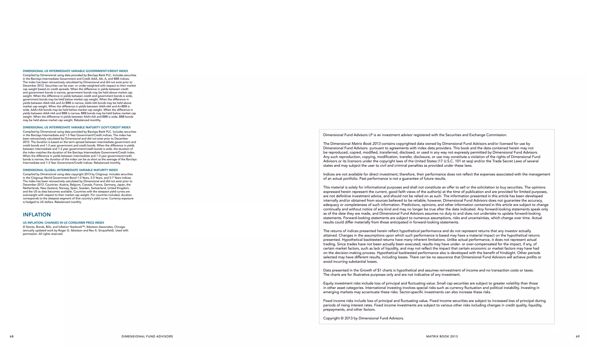 Dimensional US Intermediate Variable Government/Credit Index
Compiled by Dimensional using data provided by Barclays Bank PLC. Includes securities
in the Barclays Intermediate Government and Credit AAA, AA, A, and BBB indices.
The index has been retroactively calculated by Dimensional and did not exist prior to
December 2012. Securities can be over- or under-weighted with respect to their market
cap weight based on credit spreads. When the difference in yields between credit
and government bonds is narrow, government bonds may be held above market cap
weight. When the difference in yields between credit and government bonds is wide,
government bonds may be held below market cap weight. When the difference in
yields between AAA+AA and A+BBB is narrow, AAA+AA bonds may be held above
market cap weight. When the difference in yields between AAA+AA and A+BBB is
wide, AAA+AA bonds may be held below market cap weight. When the difference in
yields between AAA+AA and BBB is narrow, BBB bonds may be held below market cap
weight. When the difference in yields between AAA+AA and BBB is wide, BBB bonds
may be held above market cap weight. Rebalanced monthly.
Dimensional US Intermediate Variable Maturity Govt/Credit Index
Compiled by Dimensional using data provided by Barclays Bank PLC. Includes securities
in the Barclays Intermediate and 1-3 Year Government/Credit indices. The index has
been retroactively calculated by Dimensional and did not exist prior to December
2012. The duration is based on the term spread between intermediate government and
credit bonds and 1-3 year government and credit bonds. When the difference in yields
between intermediate and 1-3 year government/credit bonds is wide, the duration of
the index matches the duration of the Barclays Intermediate Government/Credit Index.
When the difference in yields between intermediate and 1-3 year government/credit
bonds is narrow, the duration of the index can be as short as the average of the Barclays
Intermediate and 1-3 Year Government/Credit indices. Rebalanced monthly.
Dimensional Global Intermediate Variable Maturity Index
Compiled by Dimensional using data copyright 2013 by Citigroup. Includes securities
in the Citigroup World Government Bond 1-3 Years, 3-5 Years, and 5-7 Years indices.
The index has been retroactively calculated by Dimensional and did not exist prior to
December 2012. Countries: Austria, Belgium, Canada, France, Germany, Japan, the
Netherlands, New Zealand, Norway, Spain, Sweden, Switzerland, United Kingdom,
and the US as data becomes available. Countries with the steepest yield curves are
overweight with respect to their market cap weight. For countries included, duration
corresponds to the steepest segment of that country’s yield curve. Currency exposure
is hedged to US dollars. Rebalanced monthly.

InFLATION
US INFLATION: CHANGES IN US CONSUMER PRICE INDEX
© Stocks, Bonds, Bills, and Inflation Yearbook™, Ibbotson Associates, Chicago
(annually updated work by Roger G. Ibbotson and Rex A. Sinquefield). Used with
permission. All rights reserved.

Dimensional Fund Advisors LP is an investment advisor registered with the Securities and Exchange Commission.
The Dimensional Matrix Book 2013 contains copyrighted data owned by Dimensional Fund Advisors and/or licensed for use by
Dimensional Fund Advisors pursuant to agreements with index data providers. This book and the data contained herein may not
be reproduced, copied, modified, transferred, disclosed, or used in any way not expressly permitted by Dimensional Fund Advisors.
Any such reproduction, copying, modification, transfer, disclosure, or use may constitute a violation of the rights of Dimensional Fund
Advisors or its licensors under the copyright laws of the United States (17 U.S.C. 101 et seq) and/or the Trade Secret Laws of several
states and may subject the user to civil and criminal penalties as provided under these laws.
Indices are not available for direct investment; therefore, their performance does not reflect the expenses associated with the management
of an actual portfolio. Past performance is not a guarantee of future results.
This material is solely for informational purposes and shall not constitute an offer to sell or the solicitation to buy securities. The opinions
expressed herein represent the current, good faith views of the author(s) at the time of publication and are provided for limited purposes,
are not definitive investment advice, and should not be relied on as such. The information presented in this article has been developed
internally and/or obtained from sources believed to be reliable; however, Dimensional Fund Advisors does not guarantee the accuracy,
adequacy or completeness of such information. Predictions, opinions, and other information contained in this article are subject to change
continually and without notice of any kind and may no longer be true after the date indicated. Any forward-looking statements speak only
as of the date they are made, and Dimensional Fund Advisors assumes no duty to and does not undertake to update forward-looking
statements. Forward-looking statements are subject to numerous assumptions, risks and uncertainties, which change over time. Actual
results could differ materially from those anticipated in forward-looking statements.
The returns of indices presented herein reflect hypothetical performance and do not represent returns that any investor actually
attained. Changes in the assumptions upon which such performance is based may have a material impact on the hypothetical returns
presented. Hypothetical backtested returns have many inherent limitations. Unlike actual performance, it does not represent actual
trading. Since trades have not been actually been executed, results may have under- or over-compensated for the impact, if any, of
certain market factors, such as lack of liquidity, and may not reflect the impact that certain economic or market factors may have had
on the decision-making process. Hypothetical backtested performance also is developed with the benefit of hindsight. Other periods
selected may have different results, including losses. There can be no assurance that Dimensional Fund Advisors will achieve profits or
avoid incurring substantial losses.
Data presented in the Growth of $1 charts is hypothetical and assumes reinvestment of income and no transaction costs or taxes.
The charts are for illustrative purposes only and are not indicative of any investment.
Equity investment risks include loss of principal and fluctuating value. Small cap securities are subject to greater volatility than those
in other asset categories. International investing involves special risks such as currency fluctuation and political instability. Investing in
emerging markets may accentuate these risks. Sector-specific investments can also increase these risks.
Fixed income risks include loss of principal and fluctuating value. Fixed income securities are subject to increased loss of principal during
periods of rising interest rates. Fixed income investments are subject to various other risks including changes in credit quality, liquidity,
prepayments, and other factors.
Copyright © 2013 by Dimensional Fund Advisors.

68

D I M E N S I O N A L F U N D A D VI S O R S

MATR IX BOOK 2013

69

 