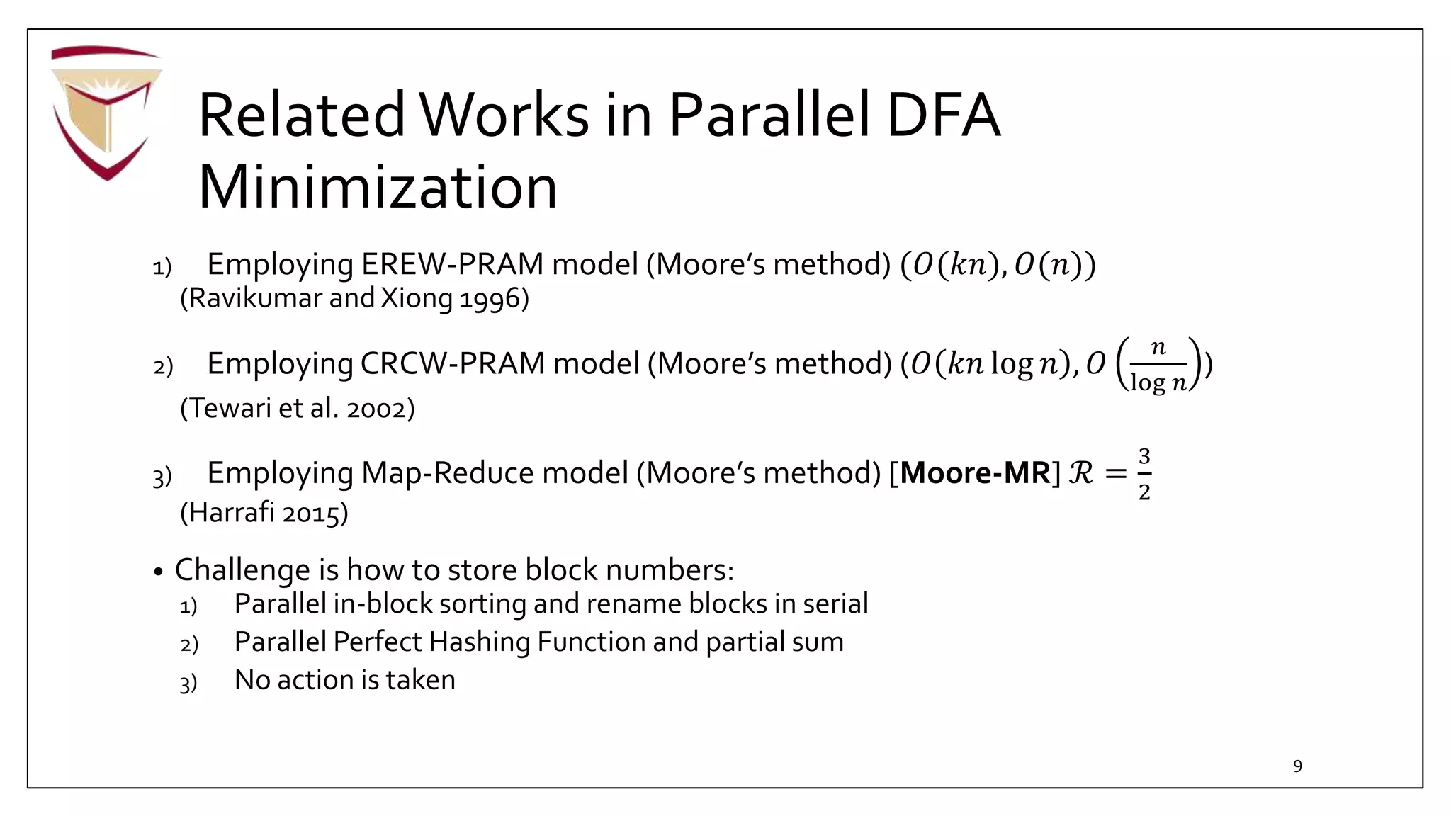RelatedWorks in Parallel DFA
Minimization
1) Employing EREW-PRAM model (Moore’s method) (𝑂(𝑘𝑛), 𝑂(𝑛))
(Ravikumar and Xiong 1996)
2) Employing CRCW-PRAM model (Moore’s method) (𝑂 𝑘𝑛 log 𝑛 , 𝑂
𝑛
log 𝑛
)
(Tewari et al. 2002)
3) Employing Map-Reduce model (Moore’s method) [Moore-MR] ℛ =
3
2
(Harrafi 2015)
• Challenge is how to store block numbers:
1) Parallel in-block sorting and rename blocks in serial
2) Parallel Perfect Hashing Function and partial sum
3) No action is taken
9
 