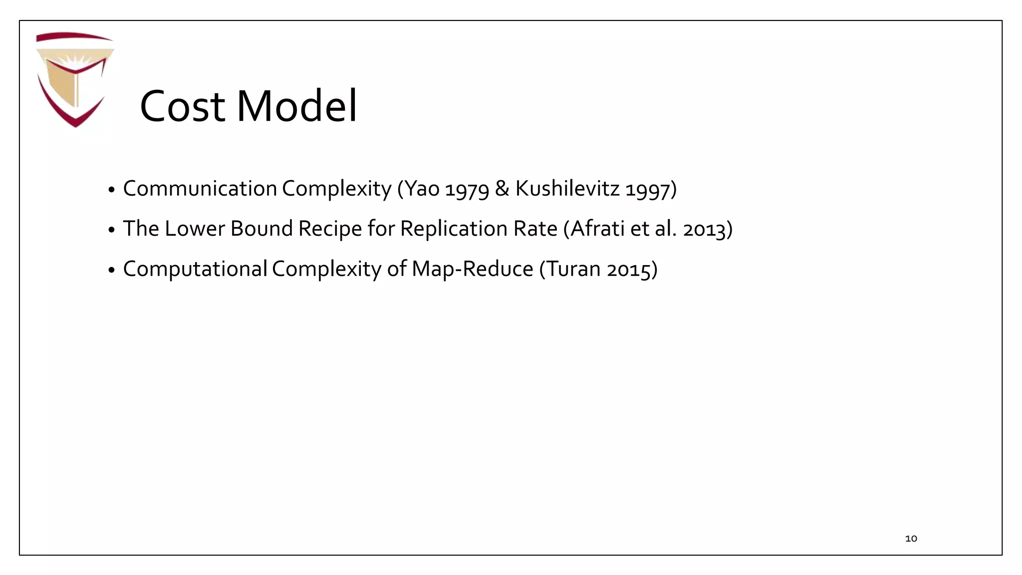 Cost Model
• Communication Complexity (Yao 1979 & Kushilevitz 1997)
• The Lower Bound Recipe for Replication Rate (Afrati et al. 2013)
• Computational Complexity of Map-Reduce (Turan 2015)
10
 