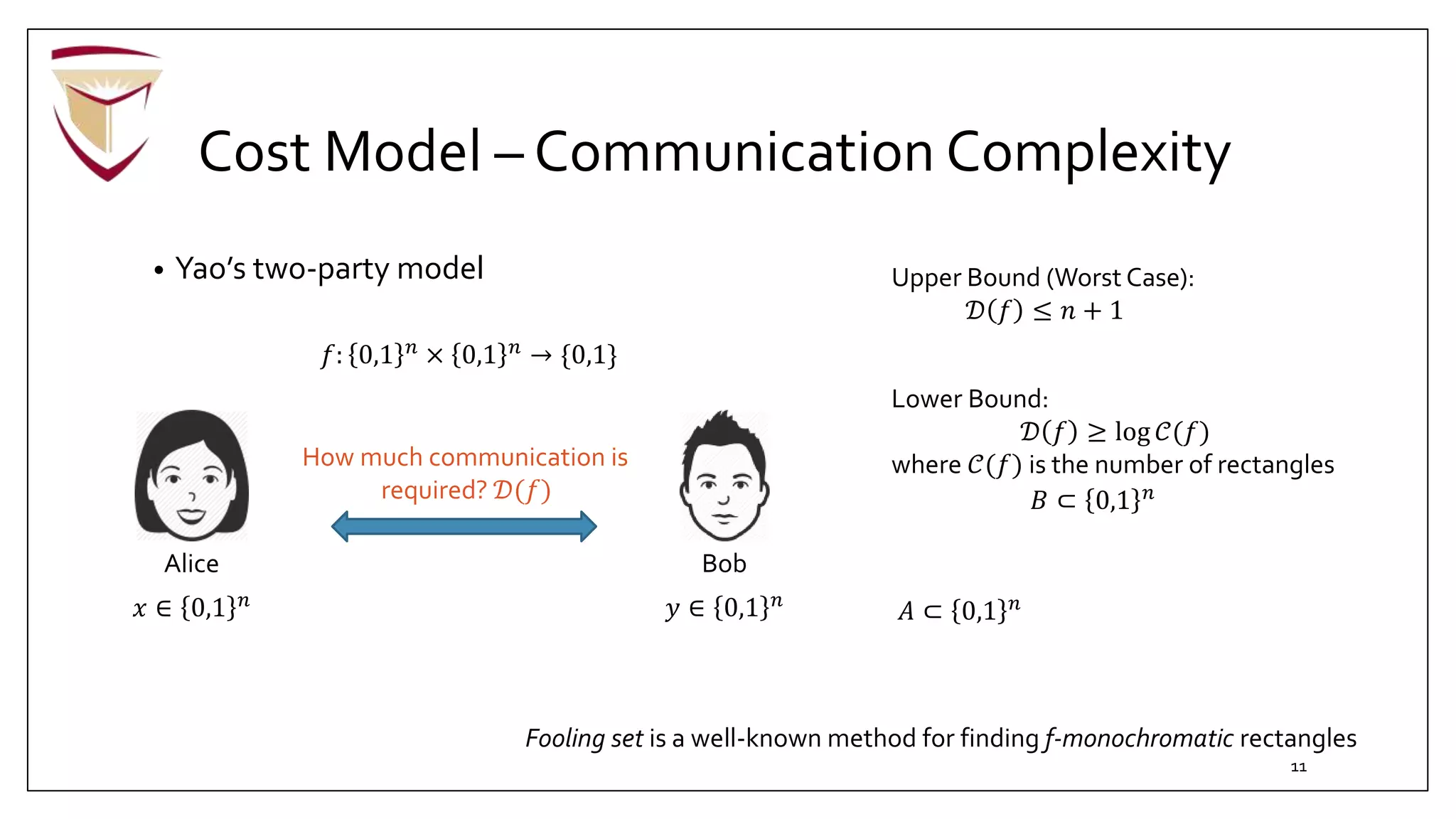 Cost Model – Communication Complexity
• Yao’s two-party model
Bob
𝑦 ∈ 0,1 𝑛
Alice
𝑥 ∈ 0,1 𝑛
𝑓: 0,1 𝑛
× 0,1 𝑛
→ {0,1}
How much communication is
required? 𝒟(𝑓)
Upper Bound (Worst Case):
𝒟 𝑓 ≤ 𝑛 + 1
𝐴 ⊂ 0,1 𝑛
𝐵 ⊂ 0,1 𝑛
Lower Bound:
𝒟 𝑓 ≥ log 𝒞(𝑓)
where 𝒞(𝑓) is the number of rectangles
Fooling set is a well-known method for finding f-monochromatic rectangles
11
 