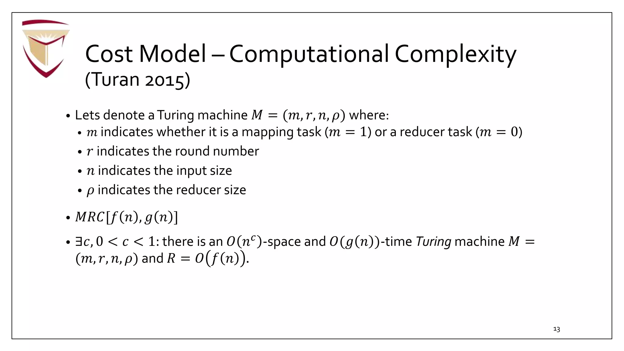 Cost Model – Computational Complexity
(Turan 2015)
• Lets denote aTuring machine 𝑀 = (𝑚, 𝑟, 𝑛, 𝜌) where:
• 𝑚 indicates whether it is a mapping task (𝑚 = 1) or a reducer task (𝑚 = 0)
• 𝑟 indicates the round number
• 𝑛 indicates the input size
• 𝜌 indicates the reducer size
• 𝑀𝑅𝐶[𝑓 𝑛 , 𝑔 𝑛 ]
• ∃𝑐, 0 < 𝑐 < 1: there is an 𝑂 𝑛 𝑐
-space and 𝑂(𝑔 𝑛 )-time Turing machine 𝑀 =
(𝑚, 𝑟, 𝑛, 𝜌) and 𝑅 = 𝑂 𝑓 𝑛 .
13
 