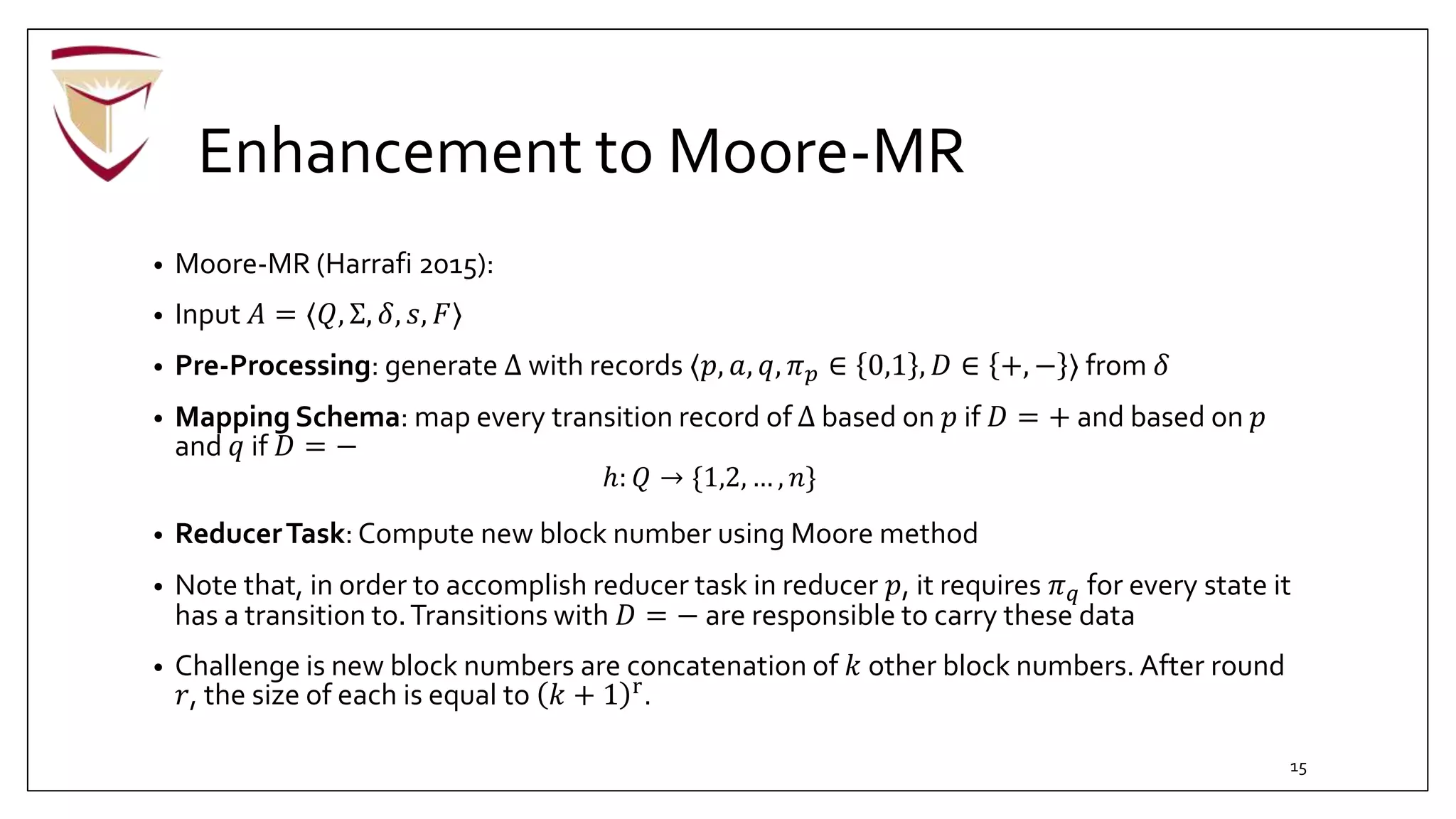 Enhancement to Moore-MR
• Moore-MR (Harrafi 2015):
• Input 𝐴 = ⟨𝑄, Σ, 𝛿, 𝑠, 𝐹⟩
• Pre-Processing: generate Δ with records ⟨𝑝, 𝑎, 𝑞, 𝜋 𝑝 ∈ 0,1 , 𝐷 ∈ +, − ⟩ from 𝛿
• Mapping Schema: map every transition record of Δ based on 𝑝 if 𝐷 = + and based on 𝑝
and 𝑞 if 𝐷 = −
ℎ: 𝑄 → {1,2, … , 𝑛}
• ReducerTask: Compute new block number using Moore method
• Note that, in order to accomplish reducer task in reducer 𝑝, it requires 𝜋 𝑞 for every state it
has a transition to.Transitions with 𝐷 = − are responsible to carry these data
• Challenge is new block numbers are concatenation of 𝑘 other block numbers. After round
𝑟, the size of each is equal to 𝑘 + 1 r.
15
 