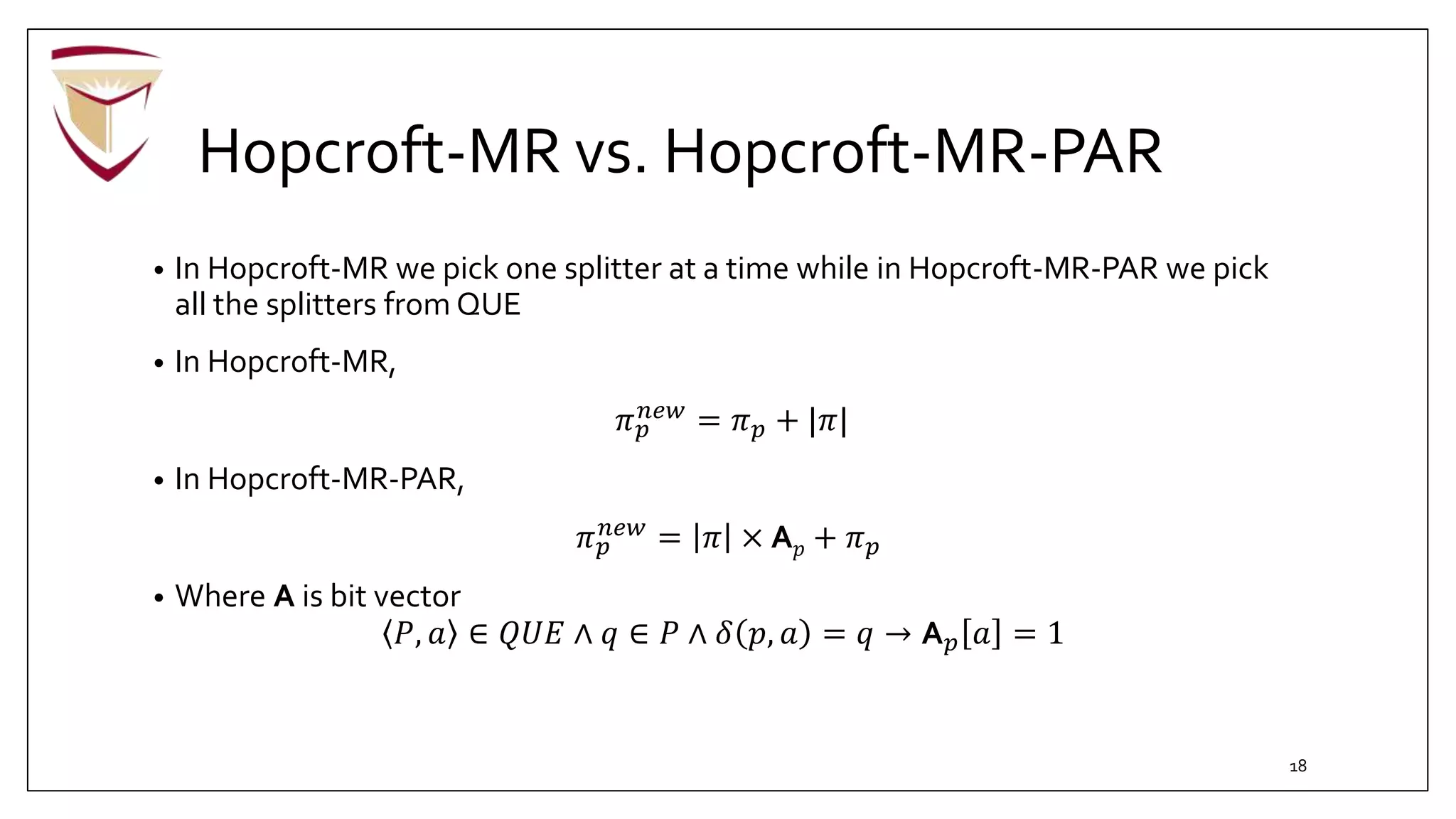 Hopcroft-MR vs. Hopcroft-MR-PAR
• In Hopcroft-MR we pick one splitter at a time while in Hopcroft-MR-PAR we pick
all the splitters from QUE
• In Hopcroft-MR,
𝜋 𝑝
𝑛𝑒𝑤
= 𝜋 𝑝 + |𝜋|
• In Hopcroft-MR-PAR,
𝜋 𝑝
𝑛𝑒𝑤 = 𝜋 × A 𝑝 + 𝜋 𝑝
• Where A is bit vector
𝑃, 𝑎 ∈ 𝑄𝑈𝐸 ∧ 𝑞 ∈ 𝑃 ∧ 𝛿 𝑝, 𝑎 = 𝑞 → A 𝑝 𝑎 = 1
18
 