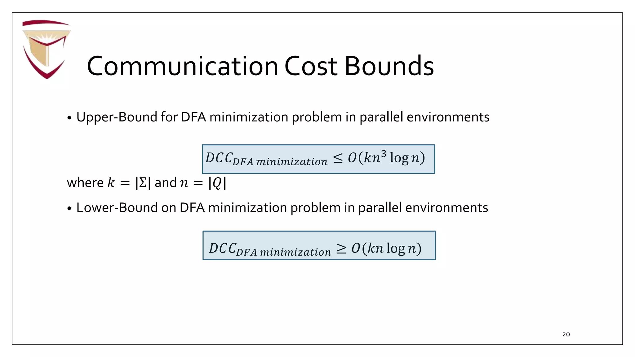 Communication Cost Bounds
• Upper-Bound for DFA minimization problem in parallel environments
𝐷𝐶𝐶 𝐷𝐹𝐴 𝑚𝑖𝑛𝑖𝑚𝑖𝑧𝑎𝑡𝑖𝑜𝑛 ≤ 𝑂 𝑘𝑛3 log 𝑛
where 𝑘 = |Σ| and 𝑛 = |𝑄|
• Lower-Bound on DFA minimization problem in parallel environments
𝐷𝐶𝐶 𝐷𝐹𝐴 𝑚𝑖𝑛𝑖𝑚𝑖𝑧𝑎𝑡𝑖𝑜𝑛 ≥ 𝑂(𝑘𝑛 log 𝑛)
20
 