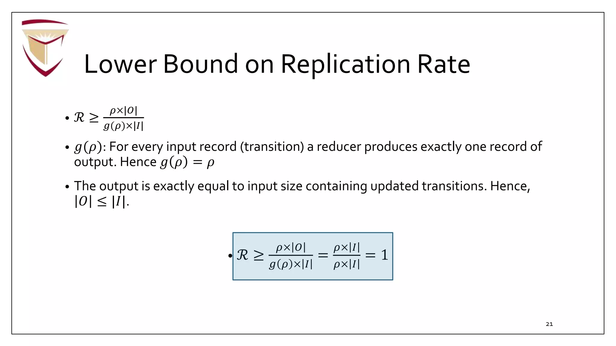 Lower Bound on Replication Rate
• ℛ ≥
𝜌×|𝑂|
𝑔(𝜌)×|𝐼|
• 𝑔(𝜌): For every input record (transition) a reducer produces exactly one record of
output. Hence 𝑔 𝜌 = 𝜌
• The output is exactly equal to input size containing updated transitions. Hence,
𝑂 ≤ |𝐼|.
• ℛ ≥
𝜌× 𝑂
𝑔 𝜌 × 𝐼
=
𝜌× 𝐼
𝜌× 𝐼
= 1
21
 