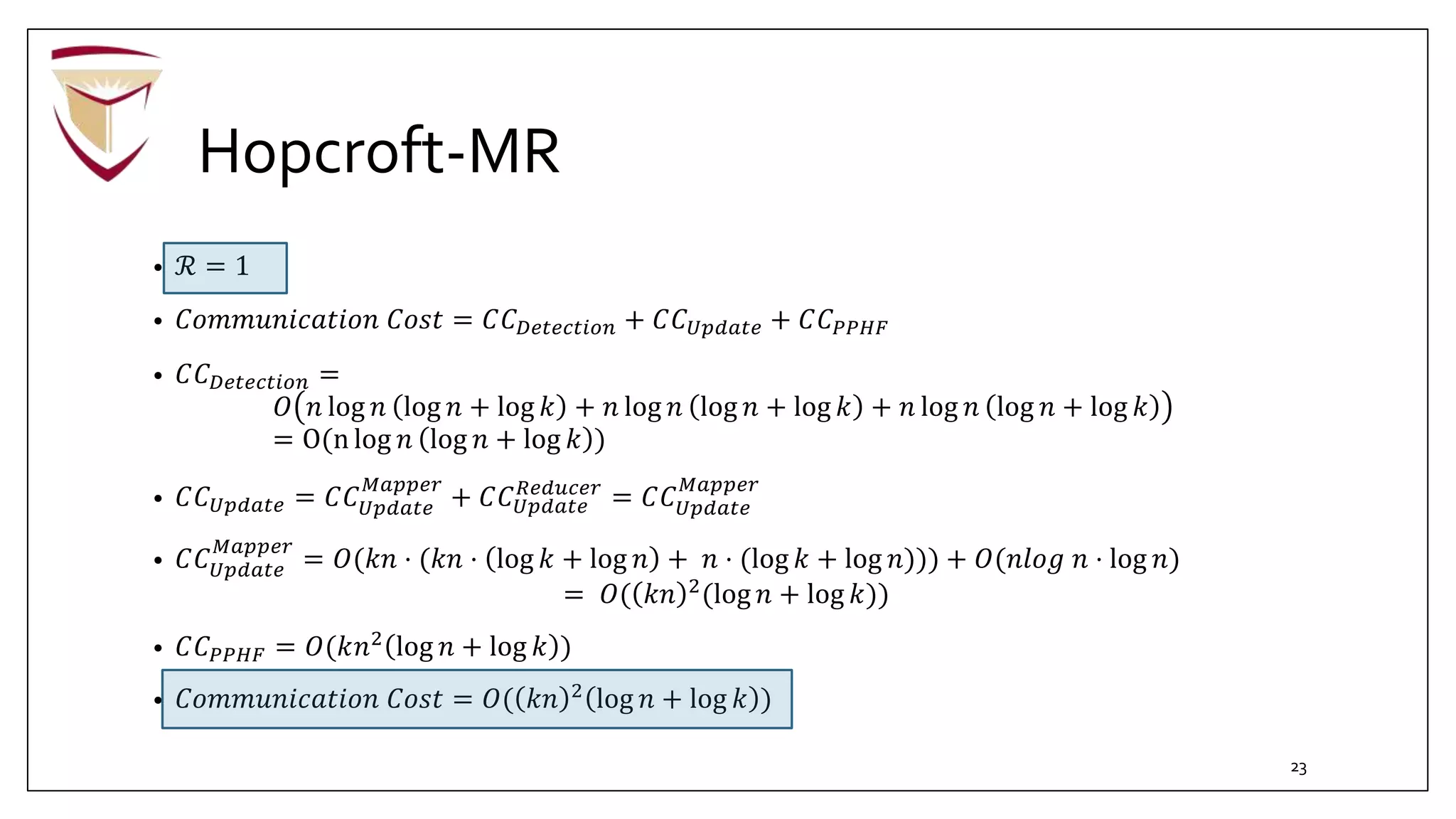 Hopcroft-MR
• ℛ = 1
• 𝐶𝑜𝑚𝑚𝑢𝑛𝑖𝑐𝑎𝑡𝑖𝑜𝑛 𝐶𝑜𝑠𝑡 = 𝐶𝐶 𝐷𝑒𝑡𝑒𝑐𝑡𝑖𝑜𝑛 + 𝐶𝐶 𝑈𝑝𝑑𝑎𝑡𝑒 + 𝐶𝐶 𝑃𝑃𝐻𝐹
• 𝐶𝐶 𝐷𝑒𝑡𝑒𝑐𝑡𝑖𝑜𝑛 =
𝑂 𝑛 log 𝑛 log 𝑛 + log 𝑘 + 𝑛 log 𝑛 log 𝑛 + log 𝑘 + 𝑛 log 𝑛 log 𝑛 + log 𝑘
= O(n log 𝑛 log 𝑛 + log 𝑘 )
• 𝐶𝐶 𝑈𝑝𝑑𝑎𝑡𝑒 = 𝐶𝐶 𝑈𝑝𝑑𝑎𝑡𝑒
𝑀𝑎𝑝𝑝𝑒𝑟
+ 𝐶𝐶 𝑈𝑝𝑑𝑎𝑡𝑒
𝑅𝑒𝑑𝑢𝑐𝑒𝑟
= 𝐶𝐶 𝑈𝑝𝑑𝑎𝑡𝑒
𝑀𝑎𝑝𝑝𝑒𝑟
• 𝐶𝐶 𝑈𝑝𝑑𝑎𝑡𝑒
𝑀𝑎𝑝𝑝𝑒𝑟
= 𝑂(𝑘𝑛 ⋅ (𝑘𝑛 ⋅ log 𝑘 + log 𝑛 + 𝑛 ⋅ (log 𝑘 + log 𝑛))) + 𝑂(𝑛𝑙𝑜𝑔 𝑛 ⋅ log 𝑛)
= 𝑂( 𝑘𝑛 2
(log 𝑛 + log 𝑘))
• 𝐶𝐶 𝑃𝑃𝐻𝐹 = 𝑂(𝑘𝑛2
log 𝑛 + log 𝑘 )
• 𝐶𝑜𝑚𝑚𝑢𝑛𝑖𝑐𝑎𝑡𝑖𝑜𝑛 𝐶𝑜𝑠𝑡 = 𝑂( 𝑘𝑛 2
log 𝑛 + log 𝑘 )
23
 
