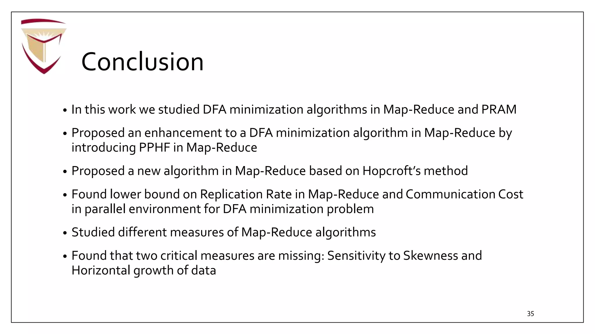 Conclusion
• In this work we studied DFA minimization algorithms in Map-Reduce and PRAM
• Proposed an enhancement to a DFA minimization algorithm in Map-Reduce by
introducing PPHF in Map-Reduce
• Proposed a new algorithm in Map-Reduce based on Hopcroft’s method
• Found lower bound on Replication Rate in Map-Reduce and Communication Cost
in parallel environment for DFA minimization problem
• Studied different measures of Map-Reduce algorithms
• Found that two critical measures are missing: Sensitivity to Skewness and
Horizontal growth of data
35
 