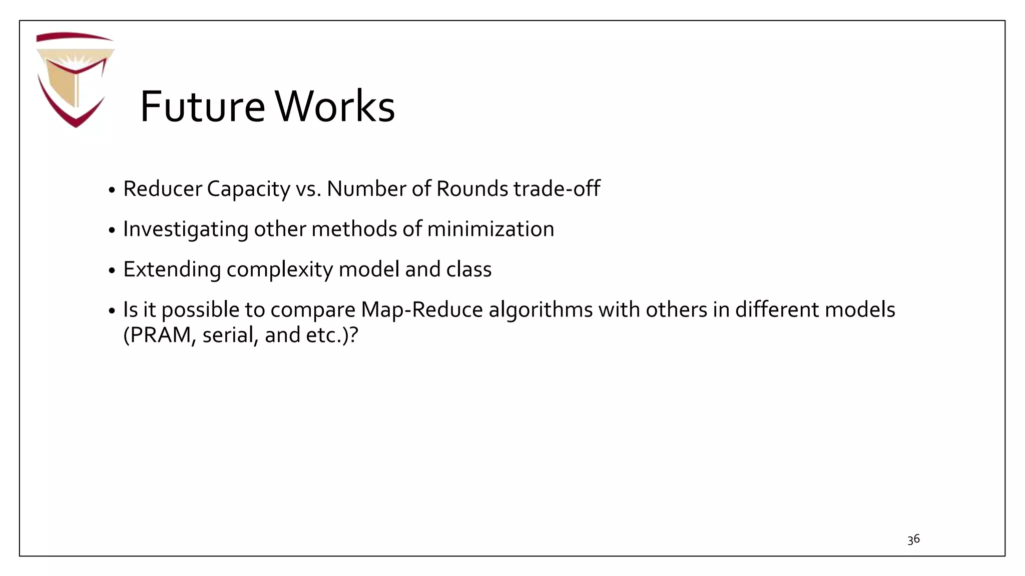 FutureWorks
• Reducer Capacity vs. Number of Rounds trade-off
• Investigating other methods of minimization
• Extending complexity model and class
• Is it possible to compare Map-Reduce algorithms with others in different models
(PRAM, serial, and etc.)?
36
 