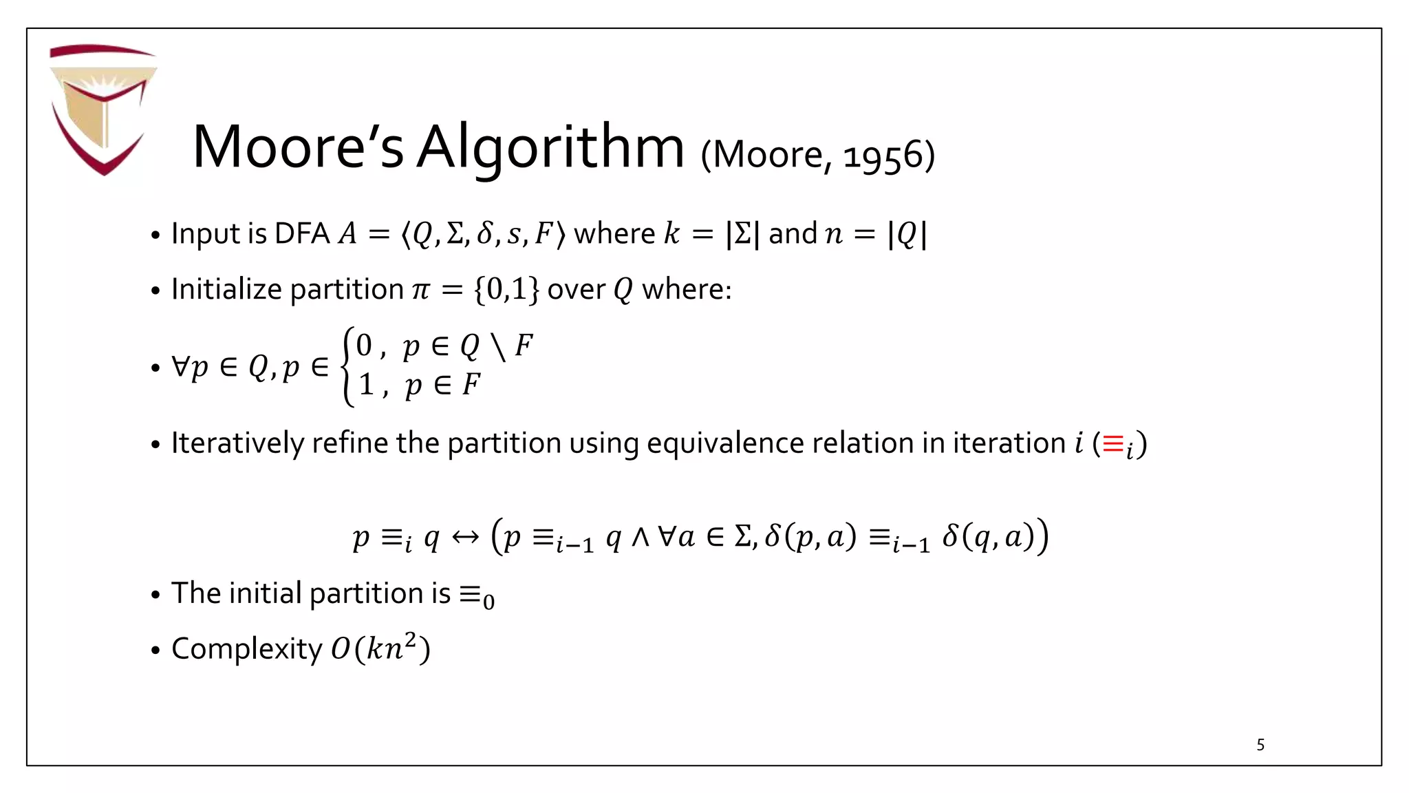 Moore’sAlgorithm (Moore, 1956)
• Input is DFA 𝐴 = ⟨𝑄, Σ, 𝛿, 𝑠, 𝐹⟩ where 𝑘 = |Σ| and 𝑛 = |𝑄|
• Initialize partition 𝜋 = {0,1} over 𝑄 where:
• ∀𝑝 ∈ 𝑄, 𝑝 ∈
0 , 𝑝 ∈ 𝑄 ∖ 𝐹
1 , 𝑝 ∈ 𝐹
• Iteratively refine the partition using equivalence relation in iteration 𝑖 (≡𝑖)
𝑝 ≡𝑖 𝑞 ↔ 𝑝 ≡𝑖−1 𝑞 ∧ ∀𝑎 ∈ Σ, 𝛿 𝑝, 𝑎 ≡𝑖−1 𝛿 𝑞, 𝑎
• The initial partition is ≡0
• Complexity 𝑂(𝑘𝑛2
)
5
 