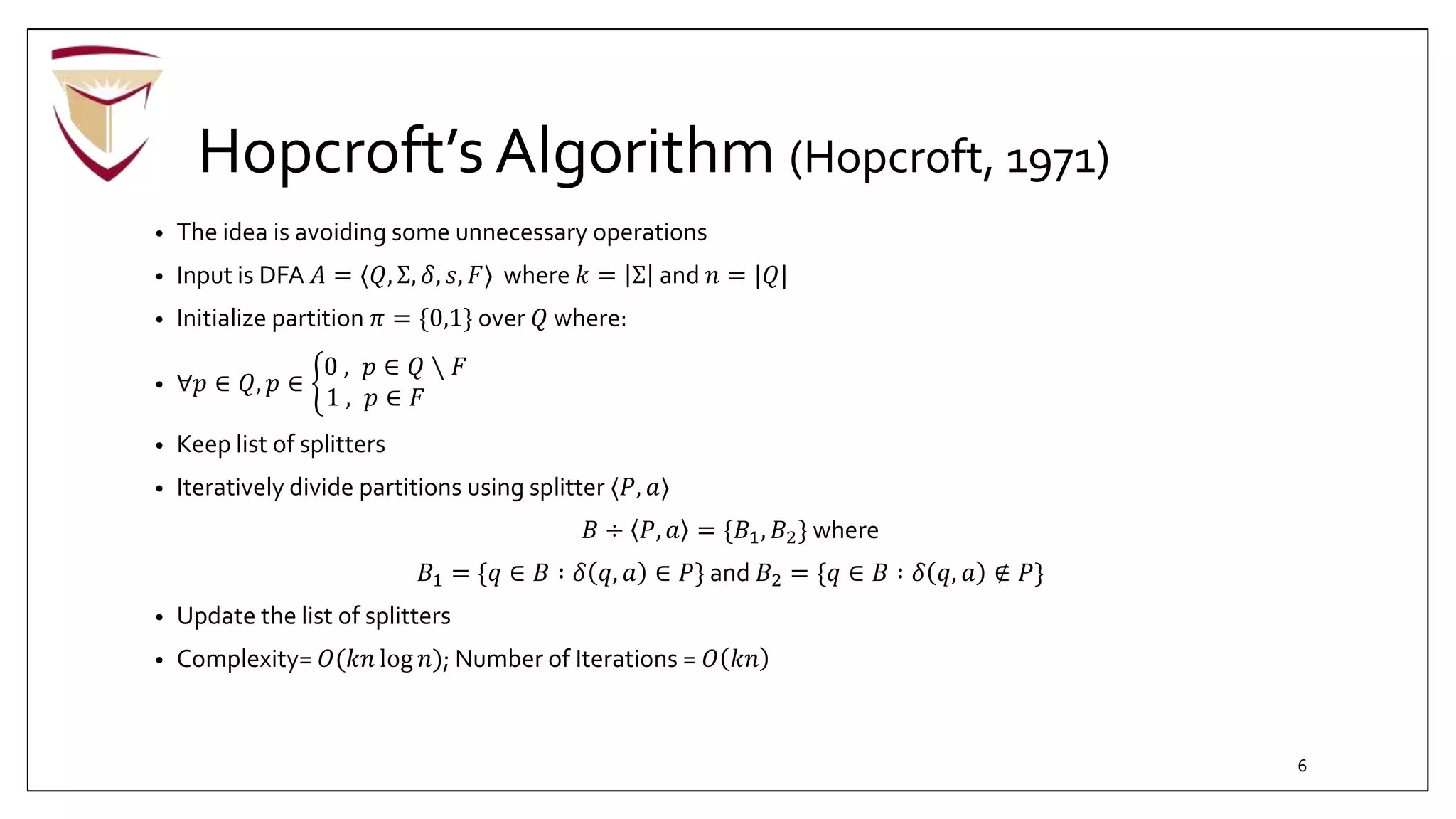Hopcroft’s Algorithm (Hopcroft, 1971)
• The idea is avoiding some unnecessary operations
• Input is DFA 𝐴 = ⟨𝑄, Σ, 𝛿, 𝑠, 𝐹⟩ where 𝑘 = Σ and 𝑛 = |𝑄|
• Initialize partition 𝜋 = {0,1} over 𝑄 where:
• ∀𝑝 ∈ 𝑄, 𝑝 ∈
0 , 𝑝 ∈ 𝑄 ∖ 𝐹
1 , 𝑝 ∈ 𝐹
• Keep list of splitters
• Iteratively divide partitions using splitter ⟨𝑃, 𝑎⟩
𝐵 ÷ 𝑃, 𝑎 = {𝐵1, 𝐵2} where
𝐵1 = {𝑞 ∈ 𝐵 ∶ 𝛿 𝑞, 𝑎 ∈ 𝑃} and 𝐵2 = {𝑞 ∈ 𝐵 ∶ 𝛿 𝑞, 𝑎 ∉ 𝑃}
• Update the list of splitters
• Complexity= 𝑂(𝑘𝑛 log 𝑛); Number of Iterations = 𝑂 𝑘𝑛
6
 