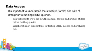 Data Access
It’s important to understand the structure, format and size of
data prior to running REST queries.
▪ You will need to know the JSON structure, content and amount of data
before building queries.
▪ Workbench is an excellent tool for testing SOQL queries and analyzing
data.

 