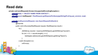 Read data
private void sendRequest() throws UnsupportedEncodingException {
String SOQL = “SELECT NAME FROM CONTACT”;
RestRequest restRequest = RestRequest.getRequestForQuery(getString(R.string.api_version), soql);
client.sendAsync(restRequest, new AsyncRequestCallback() {
@Override
public void onSuccess(RestRequest request, RestResponse result) {
try {
JSONArray records = result.asJSONObject().getJSONArray("records");
for (int i = 0; i < records.length(); i++) {
listAdapter.add(records.getJSONObject(i).getString("Name"));
}
} catch (Exception e) {
onError(e);
}
}

 