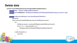 Delete data
private void sendRequest() throws UnsupportedEncodingException {
String SOQL = “SELECT NAME FROM CONTACT”;
RestRequest restRequest = RestRequest.getRequestForQuery(getString(R.string.api_version), soql);
client.sendAsync(restRequest, new AsyncRequestCallback() {
@Override
public void onSuccess(RestRequest request, RestResponse result) {
try {
JSONArray records = result.asJSONObject().getJSONArray("records");
for (int i = 0; i < records.length(); i++) {
listAdapter.add(records.getJSONObject(i).getString("Name"));
}
} catch (Exception e) {
onError(e);
}
}

 