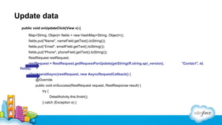 Update data
public void onUpdateClick(View v) {
Map<String, Object> fields = new HashMap<String, Object>();
fields.put("Name", nameField.getText().toString());
fields.put(”Email", emailField.getText().toString());
fields.put(”Phone", phoneField.getText().toString());
RestRequest restRequest;
restRequest = RestRequest.getRequestForUpdate(getString(R.string.api_version),
fields);
client.sendAsync(restRequest, new AsyncRequestCallback() {
@Override
public void onSuccess(RestRequest request, RestResponse result) {
try {
DetailActivity.this.finish();
} catch (Exception e) {

”Contact", id,

 