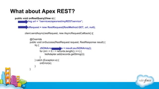 What about Apex REST?
public void onRestQuery(View v) {
String url = “/services/apexrest/myRESTservice”;
restRequest = new RestRequest(RestMethod.GET, url, null);
client.sendAsync(restRequest, new AsyncRequestCallback() {
@Override
public void onSuccess(RestRequest request, RestResponse result) {
try {
JSONArray records = result.asJSONArray();
for (int i = 0; i < records.length(); i++) {
listAdapter.add(records.getString(i));
}
} catch (Exception e) {
onError(e);
}
}

 
