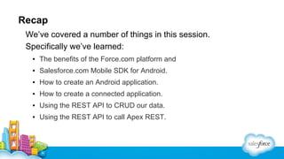 Recap
We’ve covered a number of things in this session.
Specifically we’ve learned:
▪ The benefits of the Force.com platform and
▪ Salesforce.com Mobile SDK for Android.
▪ How to create an Android application.
▪ How to create a connected application.
▪ Using the REST API to CRUD our data.
▪ Using the REST API to call Apex REST.

 